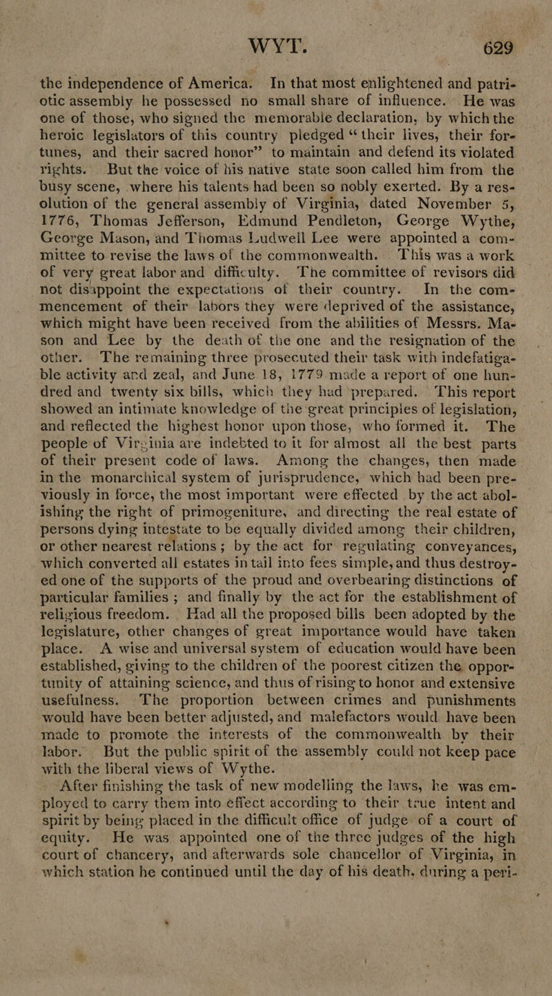 the independence of America. In that most enlightened and patri- otic assembly he possessed no small share of influence. He was one of those, who signed the memorable declaration, by which the heroic legislators of this country pledged “their lives, their for- tunes, and their sacred honor” to maintain and defend its violated rights. But the voice of his native state soon called him from the busy scene, where his talents had been so nobly exerted. By a res- olution of the general assembly of Virginia, dated November 5, 1776, Thomas Jefferson, Edmund Pendleton, George Wythe, George Mason, and Thomas Ludwell Lee were appointed a com- mittee to revise the laws of the commonwealth. This was a work of very great labor and difficulty. The committee of revisors did not disappoint the expectations of their country. In the com- Mmencement of their labors they were deprived of the assistance, which might have been received from the abilities of Messrs. Ma- son and Lee by the death of the one and the resignation of the other. The remaining three prosecuted their task with indefatiga- ble activity and zeal, and June 18, 1779 made a report of one hun- dred and twenty six bills, which they had prepared. This report showed an intimate knowledge of the ‘great principles of legislation, and reflected the highest honor upon those, who formed it. The people of Virginia are indebted to it for almost all the best parts of their present code of laws. Among the changes, then made in the monarchical system of jurisprudence, which had been pre- viously in force, the most important were effected by the act abol- ishing the right of primogeniture, and directing the real estate of persons dying intestate to be equally divided among their children, or other nearest relations ; by the act for regulating conveyances, which converted all estates in tail into fees simple, and thus destroy- ed one of the supports of the proud and overbearing distinctions of particular families ; and finally by the act for the establishment of religious freedom. Had all the proposed bills been adopted by the legislature, other changes of great importance would have taken place. A wise and universal system of education would have been established, giving to the children of the poorest citizen the oppor- tunity of attaining science, and thus of rising to honor and extensive usefulness. The proportion between crimes and punishments would have been better adjusted, and malefactors would. have been made to promote the interests of the commonwealth by their labor. But the public spirit of the assembly could not keep pace with the liberal views of Wythe. After finishing the task of new modelling the laws, he was em- ployed to carry them into effect according to their true intent and spirit by being placed in the difficult office of judge of a court of equity. He was appointed one of the three judges of the high court of chancery, and afterwards sole chancellor of Virginia, in which station he continued until the day of his death, during a peri-