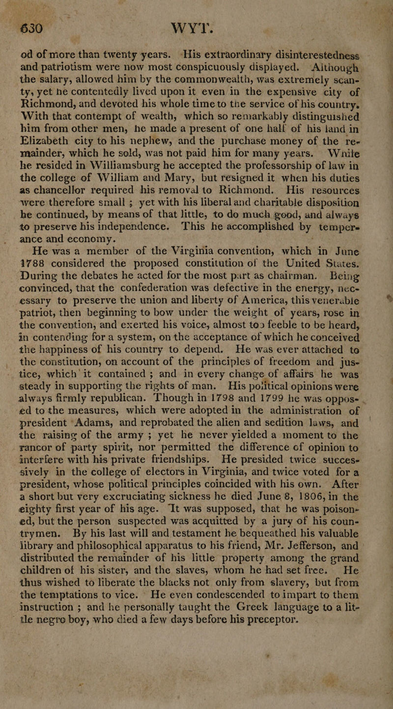 od of more than twenty years. -His extraordinary disinterestedness and patriotism were now most conspicuously displayed. Although the salary, allowed him by the commonwealth, was extremely scan- ty, yet he contentedly lived upon it even in the expensive city of Richmond, and devoted his whole time to the service of his country, With that contempt of wealth, which so remarkably distinguished him from other men, he made a present of one half of his jiand in Elizabeth city to his nephew, and the purchase money of the re- mainder, which he sold, was not paid him for many years. While he resided in Williamsburg he accepted the professorship of law in the college of William and Mary, but resigned it when his duties as chancellor required his removal to Richmond. His resources were therefore small ; yet with his liberal and charitable disposition he continued, by means of that little, to do much good, and always to preserve his independence. This he accomplished by tempers ance and economy. He was a member of the Virginia convention, which in June 1788 considered the proposed constitution of the United States. During the debates he acted for the most part as chairman. Being convinced, that the confederation was defective in the energy, nec- essary to preserve the union and liberty of America, this venerable ‘patriot, then beginning to bow under the weight of years, rose in the convention, and exerted his voice, almost too feeble to be heard, in contending for a system, on the acceptance of which he conceived the happiness of his country to depend. He was ever attached to the constitution, on account of the principles of freedom and jus- tice, which it cantained ; and in every change of affairs he was steady in supporting the rights of man. His poiitical opinions were always firmly republican. Though in 1798 and 1799 he was oppose . ed to the measures, which were adopted in the administration of president “Adams, and reprobated the alien and sedition laws, and the raising of the army ; yet he never yielded a moment to the rancor of party spirit, nor permitted the difference of opinion to interfere with his private friendships. He presided twice succes- sively in the college of electors in Virginia, and twice voted fora president, whose political principles coincided with his own. After a short but very excruciating sickness he died June 8, 1806, in the eighty first year of his age. It was supposed, that he was poison- ed, but the person suspected was acquitted by a jury of his coun- trymen. By his last will and testament he bequeathed his valuable library and philosophical apparatus to his friend, Mr. Jefferson, and distributed the remainder of his little property among the grand children of his sister, and the slaves, whom he had set free. He thus wished to liberate the blacks not only from slavery, but from the temptations to vice. He even condescended to impart to them instruction ; and he personally taught the Greek language to a lit- ' tle negre boy, who died a few days before his preceptor. eA