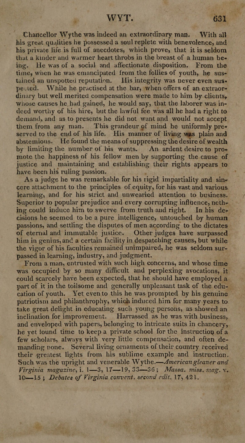 Charcellor Wythe was indeed an extraordinary man. | With alt his great qualities he possessed a soul replete with benevolence, and his private life is full of anecdotes, which prove, that it is seldom that a kinder and warmer heart throbs in the breast of a human bes ing. He was of a social and affectionate disposition. From the time, when he was emancipated from the fellies of youth, he sus- tained an unspotted reputation. His integrity was never even suse pected. While he practised at the bar, when offers of an extraor- dinary but well merited compensation were made to him by clients, whose causes he had gained, he would say, that the laborer was in- deed worthy of his hire, but the lawful fee was all he had a right to demand, and as to presents he did not want and would not accept them from any man. This grandeur of mind he uniformly pre< served to the end of his life. His manner of living was plain and abstemious. He found the means of suppressing the desire of wealth by limiting the number of his wants. An ardent desire to pro mote the happiness of his fellow men by supporting the cause of. justice and maintaining and establishing their rights appears to have been his ruling passion. As a judge he was remarkable for his rigid impartiality and sin- cere attachment to the principles of equity, for his vast and various learning, and for his strict and unwearied attention to business. Superior to popular prejudice and every corrupting influence, neth- ing could induce him to swerve from truth and right. In his dee cisions he seemed to be a pure intelligence, untouched by human. passions, and settling the disputes of men according to the dictates’ of eternal and immutable justice. Other judges have surpassed him in genius, and a certain facility in despatcbing causes, but while the vigor of his faculties remained unimpaired, he was seldom sur- passed in learning, industry, and judgment. _From a man, entrusted with such high concerns, and whose time was occupied by so many difficult and perplexing avocations, it could scarcely have been expected, that he should have employed a part of it in the toilsome and generally unpleasant task of the edu- cation of youth. Yet evento this he was prompted by his genuine - patriotism and philanthrophy, which induced him for many years to take great delight in educating such young persons, as showed an inclination for improvement. Harrassed as he was with business, and enveloped with papers, belonging to intricate suits in chancery, he yet found time to keepa private school for the instruction of a few scholars, always with very little compensation, and often de- manding none. Several living ornaments of their country received their greatest lights from his sublime example and instruction. Such was the upright and venerable W ythe.—American gleaner and Virginia magazine, i. \—3, 17-—-19, 88S—36; Massa. miss. mag. Vv. — 10—{—{15 ; Debates of Virginia convent. second edit, 17, 421,: bi,