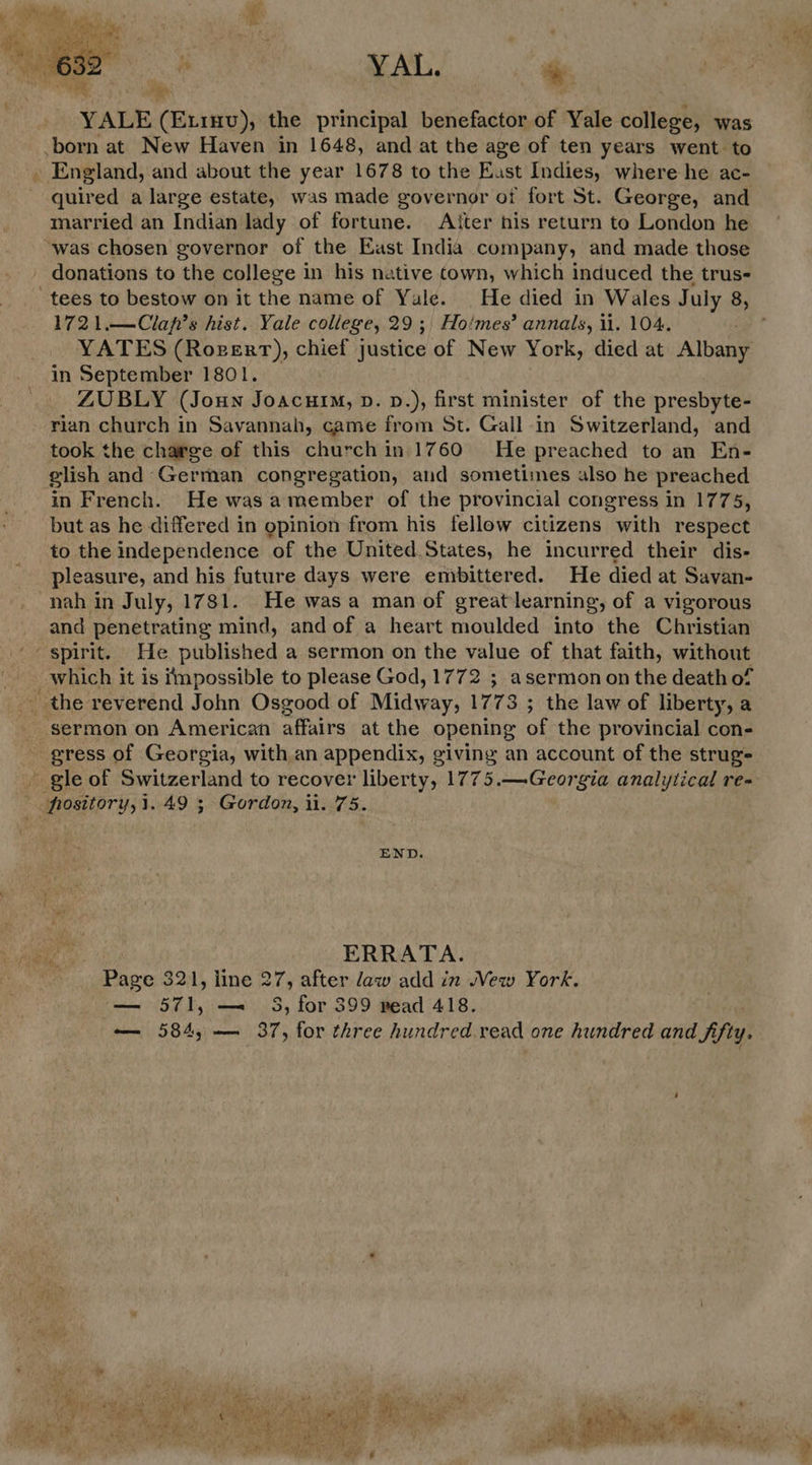  8 | YAL. + YALE (Etrnv); the principal benefactor of Yale ballet was born at New Haven in 1648, and at the age of ten years went to . England, and about the year 1678 to the East Indies, where he ac- quired a large estate, was made governor ot fort St. George, and married an Indian lady of fortune. Atter his return to London he ‘was chosen governor of the East India company, and made those - donations to the college in his native town, which induced the trus- 1721.—Clap’s hist. Yale college, 29 ;, Hoimes’ annals, il. 104. YATES (Rozerrt), chief justice of New York, died at Albany in September 1801. ZUBLY (Joun Joacutm, p. p.), first minister of the presbyte- rian church in Savannah, came from St. Gall in Switzerland, and took the charge of this church in 1760 He preached to an En- elish and German congregation, and sometimes also he preached in French. He was amember of the provincial congress in 1775, but as he differed in opinion from his fellow citizens “with respect to the independence of the United States, he incurred their dis- pleasure, and his future days were embittered. He died at Savan- nah in July, 1781. He wasa man of greatlearning, of a vigorous and penetrating mind, and of a heart moulded into the Christian _ the reverend John Osgood of Midway, 1773 ; the law of liberty, a _ sermon on American affairs at the opening of the provincial con- - gress of Georgia, with an appendix, giving an account of the strug _ gle of Switzerland to recover liberty, 1775.—Georgia analytical re- frository,1.49 ; Gordon, il. 75. END. ERRATA. Page 321, line 27, after law add in ew York. — 571, —. 5S, for 399 nead 418. — 584, — 37, for three hundred.read one hundred and fifty.  wage