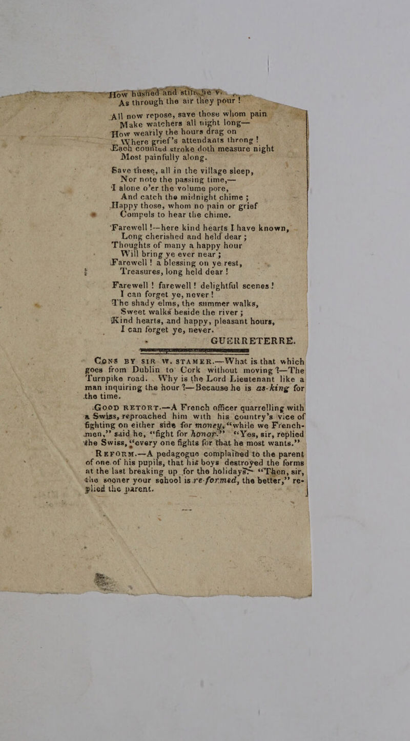 ow histred’and st a ‘As through the air they pour ! ‘All now repose, save those whom pain ie Ake wavehate all night long— , How wearily the bours drag on Where grief’s attendants throng ! Each counted stroke doth measure night Most painfully along. er. Bave these, all in the village sleep, Nor note the passing time,— T alone o’er the volume pore, And catch the midnight chime ; . Happy those, whom no pain or grief : Compels to hear the chime. ‘Farewell !--here kind hearts Lhave known, Long cherished and held dear ; Thoughts of many a happy hour Will bring ye ever near ; ‘Farewell! a blessing on ye rest, Treasures, long held dear !  7. Farewell! farewell! delightful scenes! I can forget ye, never! The shady elms, the summer walks, Sweet walks beside the river ; Kind hearts, and happy, pleasant hours, I can forget ye, never. . GUERRETERRE. Eas Cons BY SIR. W. STAMER.—What is that which goes from Dublin to’ Cork without moving 7—The Turnpike road. . Why is the Lord Lieutenant like a man inquiring the hour 1—Secause he is as-king for the time. GOoD RETORT.—A French officer quarrelling with ‘a Swiss, reproached him with his country’s vice of fighting on either side for money, “while we French- amen,’’ said he, ‘fight for honor.”’ ‘Yes, sir, replied the Swiss, ‘‘every one fights for that he most wants.” REFORm.—A pedagogue complained to the parent of one. of his pupils, that his boys destroyed the forms at the last breaking up for the holidayS~ ‘Then, sir, ¢he sooner your school is.re-formed, the better,” re- | plied the parent. )