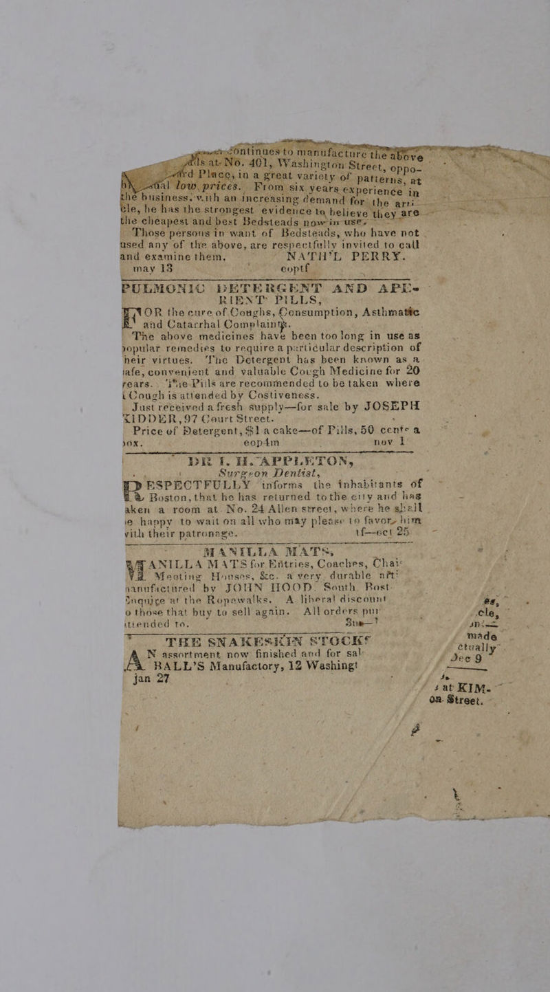    mets sto manufacture the abene ig a = pais at- NO. 401, Washington Street sy NR OR ny -dird Place, in a great variety OE ivutiares’ ax eo OK Us al low, prices. From six years experience j the business.-v.ith an increasing demand for: the Bs cle, he has the strongest evidence La, believe they are Bs the cheapest and best Bedsteads nowim use. ~ ~~ Those persons in want of Bedsteads, who have not | ased any of the above, are respectfully invited to call and examine them. NATH’L PERRY. may 13 eoptf PULMONIOC DETERGENT AND APLEL- RIENT PILLs, BAOR the cure of Coughs, Consumption, Asthmatic Weal es ag B' and Catarrhal Complaints. ' The above medicines have been too long in use as popular remedies to require a pxrticular description of heir virtues. ‘Tne Detergent has been known as a iafe, convenient and valuable Covgh Medicine for 20 rears. ‘i*;:e Pills are recommended to be taken where i Cough is attended by Costiveness. Just received afresh supply—for sale by JOSEPH XIDDER,97 Court Street. . Price of Detergent, $1 acake—of Pills, 50 cents a OX, eop4m nov i DER i. H. APPLETON, or Surgeon Dentist, Y ESPECTFULLY informs the inhabitants of ® Boston, that he has returned tothe etty and hag 7 aken a room at. No. 24 Alien street, where he shall . @ happy to wait on all who may please to favor, him ras  vith their patronage. if—-eet 25 : MANILLA MATS, j ¥ ANILLA MATS for Entries, Coaches, Chai Meeting Houses, &amp;c. avery, durable art? nannfactured by JOHN HOOD. South Bost:  Inquige at the Ropewalks. A. liberal discount in, ‘ o those that buy to sell again. Allorders pur po | Hee itiended to. Sue! sn THE SNAKESKIN STOCKS ataaliy” N assortment now finished and for sal deo 9 b BALL’S Manufactory, 12 Washingt 7 Saal as jan at ‘ : 7 f se f J ‘sat KIM. on. Street. ©