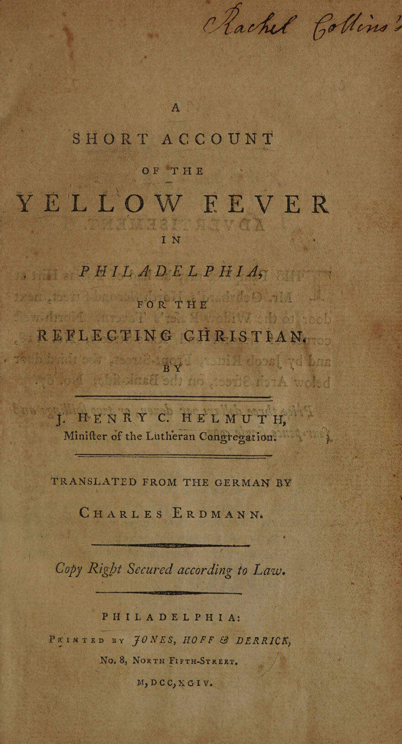 tt. eed peas A SHORT ACCOUNT YELLOW FEVER a PHIL ADELPHI ds ER ror THE REFLEGTING CHRISTIAN, . 2:    roc | ER . f x ee | “BY | 2). : BI BENRY CO HELM UT Ht Minifter of the Lutheran Congregation: \ 'i, $ TRANSLATED FROM THE GERMAN BY 4 \ CHARLES ERDMANN.  Copy Right Secured according to Law.  PHILADELPHIA: Prınten ny JONES, HOFF &amp; DERRICK, No, 8, Norru Firru-Srrerr, M,DCC,XGIV.