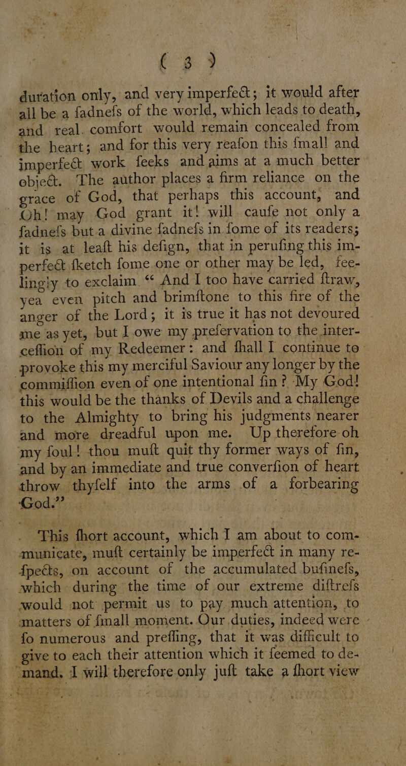 duration only, and very imperfe&amp;; it would after all be a fadnefs of the world, which leads to death, and real. comfort would remain concealed from the heart; and for this very reafon this {mall and imperfect work feeks and aims at a much better obiett. The author places a firm reliance on the grace of God, that perhaps this account, and Oh! may God grant it! will. caufe not only a fadnefs but.a divine fadnefs in fome of its readers; it is at leaft his defign, that in perufing this im- perfect fketch fome.one or other may be led, fee- lingly to exclaim “ And I too have carried ftraw, yea even pitch and brimftone to this fire of the anger of the Lord; it is true it has not devoured | me as yet, but lowe my prefervation to the inter- ceflion of my Redeemer: and fhall I continue to provoke this my merciful Saviour any longer by the commiflion even of one intentional fin ? ‘My God! this would be the thanks of Devils and a challenge to the Almighty to bring his judgments nearer and more dreadful upon me. Up therefore oh my foul! thou muft quit thy former ways of fin, and by an immediate and true converfion of heart throw thyfelf into the arms of a forbearing God.” # | IR | This fhort account, which I am about to com- - municate, muft certainly be imperfect in many re- fpects, on account of the accumulated .bufinefs, which during the time of our extreme diftrefs would not permit us to pay much attention, to matters of {mall moment. Our duties, indeed were - fo numerous and prefling, that it was difficult to give to each their attention which it feemed to de- mand, I will therefore only juft take a fhort view Ries ss Mn N KERN