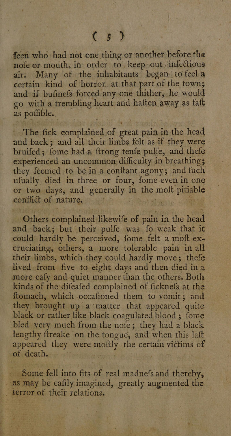 C3 3 feen who had not one thing or another before the nofe or mouth, in: order to. keep out, iniectious air. Many of the inhabitants began: to feel a certain kind of horror. at that part of the town; and if bufinefs forced any one thither, he would go with a trembling heart.and haften away as faft as s poflible.. The fick m eet of eat pain in the head and back; and all their limbs felt as if they were bruifed ; fome hada. {trong tenfe pulfe, and thefe experienced an uncommon: difficulty in breathing 5 they feemed to be in a conftant agony; and fuch ufually died in three or four, fome even in one or two days, and a in the molt Pile CAR} of nature. : Rh line likewife of pain ın the head and back; but their pulfe was fo weak that it could hardly be perceived, fome felt a moft ex- cruciating, others, a more tolerable pain in all their limbs, which they could hardly move; thefe lived from five to eight days and then died ina more eafy and quiet manner than the others. Both kinds of the difeafed complained of ficknefs at the ftomach, which occafioned them to vomit; and they brought up a'matter that appeared quite black or rather like black coagulated blood ; fome bled very much from the nofe; they had a black lengthy ftreake on the tongue, and when this laft appeared they were molly the certain victims of of death. Some fell into fits of real madnefs and thereby, as may be eafily imagined, greatly augmented the | terror of their relations.