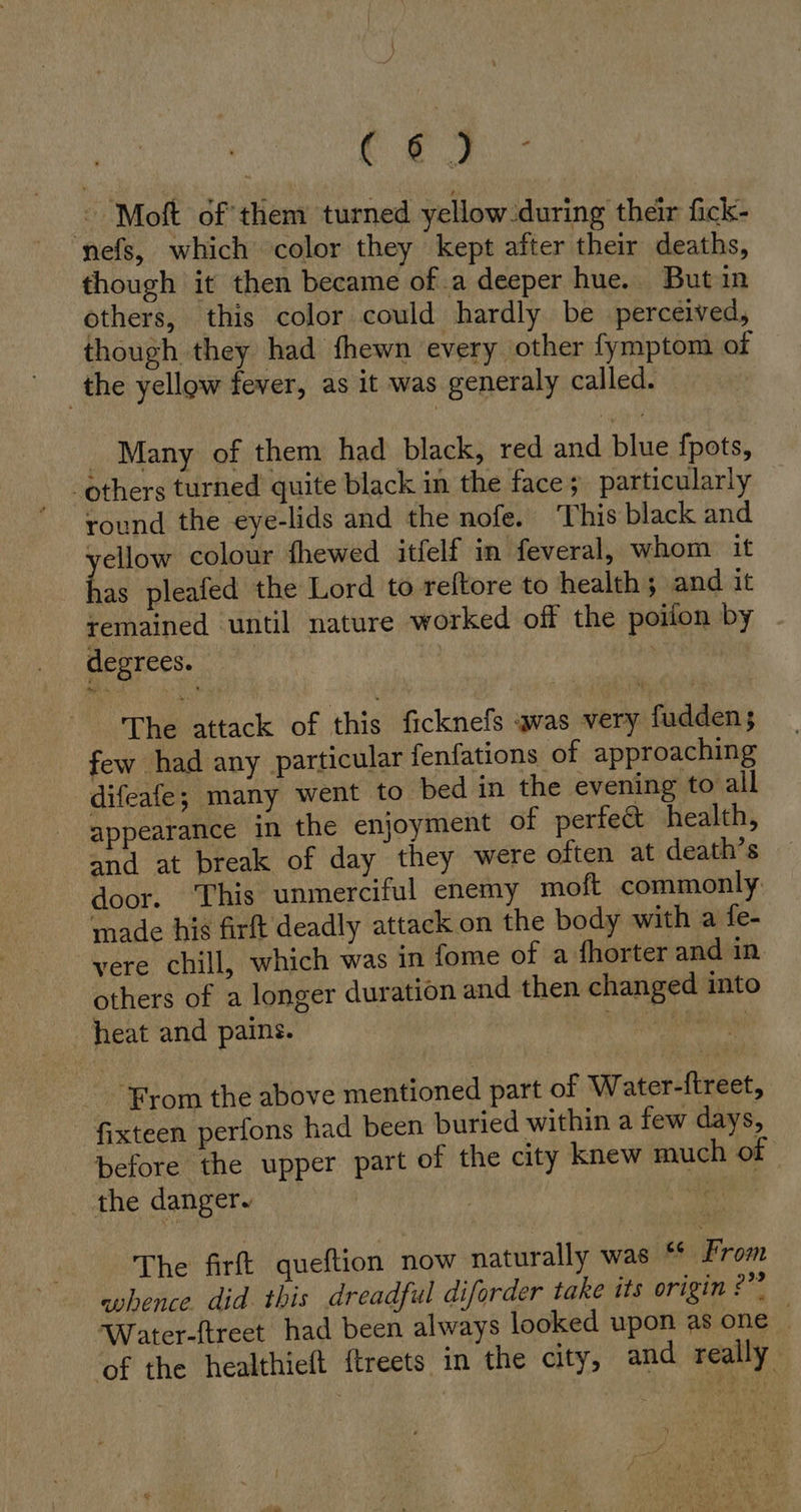 ac Ue © Moft of them turned yellow during their fick- nefs, which color they kept after their deaths, though it then became of.a deeper hue. But in others, this color could hardly be perceived, though they had fhewn every other fymptom of the yellow fever, as it was generaly called. Many of them had black, red and blue fpots, round the eye-lids and the nofe. This black and yellow colour fhewed itfelf in feveral, whom it has pleafed the Lord to reftore to health; and it remained until nature worked off the poiion by _ degrees. | The attack of this ficknefs was very fudden; few had any particular fenfations of approaching difeafe; many went to bed in the evening to all appearance in the enjoyment of perfec health, and at break of day they were often at death’s door. This unmerciful enemy moft commonly made his firft deadly attack on the body with a fe- vere chill, which was in fome of a fhorter and in. others of a longer duration and then changed into heat and pains. yey | ‘From the above mentioned part of Water-ftreet, fixteen perfons had been buried within a few days, before the upper part of the city knew much of the danger. | a The firft queftion now naturally was “ From whence. did this dreadful diforder take its origin ?” Water-ftreet had been always looked upon asone of the healthieft ftreets in the city, and really