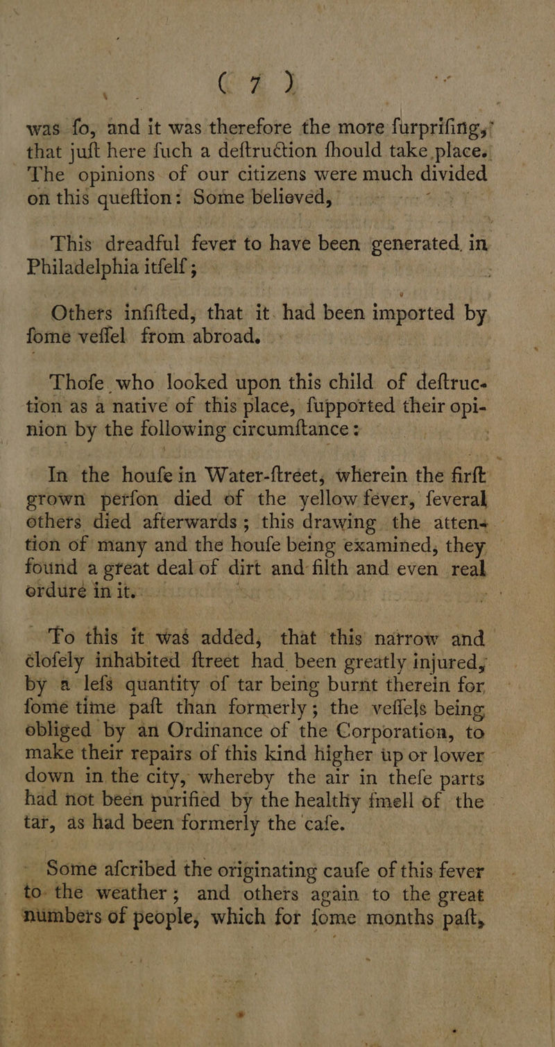 Ce was fo, and it was therefore the more furprifing,’ that juft here fuch a deftruction fhould take place. The opinions. of our citizens were much divided on this queftion: Some believed, \ + This dreadful fever to have been generated. in Philadelphia itfelf; Others infifted, that it. had been imported by fome veflel from abroad, Thofe who looked upon this child of deftruc- tion as a native of this place, fupported their opi- nion by the following circumftance : In the houfe in Water-ftreet; wherein the firft grown perfon died of the yellow fever, feveral others died afterwards; this drawing the atten+ tion of many and the houfe being examined, they found a great deal of dirt and filth and even real ordure init. — | a To this it was added, that this narrow and clofely inhabited ftreet had been greatly injured, by a lefs quantity of tar being burnt therein for fome time paft than formerly; the veflels being obliged by an Ordinance of the Corporation, to make their repairs of this kind higher up or lower down in the city, whereby the air in thefe parts had not been purified by the healthy fmell of the tar, as had been formerly the cafe. - Some afcribed the originating caufe of this fever _ to the weather; and others again to the great numbers of people, which for fome months paft,