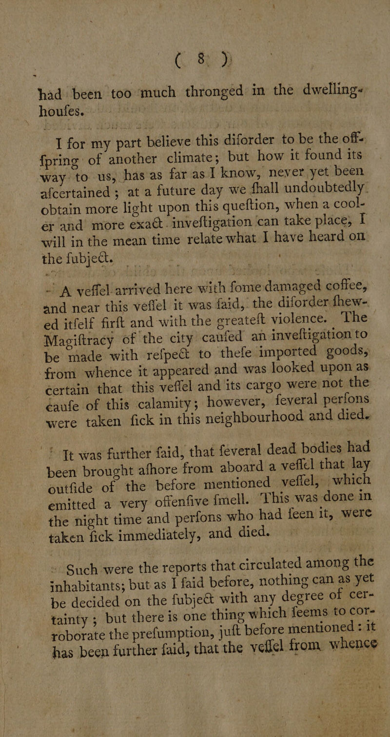ER had been too much thronged in the dwelling« houlfes. Ä I for my part believe this diforder to be the off« {pring of another climate; but how it found its way to us, has as far as I know, never yet been afcertained ; at a future day we fhall undoubtedly. obtain more light upon this queftion, when a cool- er and more exact. inveftigation ‘can take place, I will in the mean time relate what I have heard on the fubject. | | - A veflel.arrived here with fome damaged coffee, and near this veflel it was faid,. the diforder fhew-. ed itfelf firft and with the sreateft violence. ‘The Magiftracy of the city caufed an inveftigation to be made with refpe&amp;t to thefe imported goods, from whence it appeared and was looked upon as certain that this veffel and its cargo were not the éaufe of this calamity; however, feveral perfons were taken fick in this neighbourhood and died. &gt; Tt was further faid, that feveral dead bodies had been brought afhore from aboard a veflel that lay outfide of the before mentioned veffel, which emitted a very offenfive fmell. This was done in the night time and perions who had feen it, were taken fick immediately, and died. Such were the reports that circulated among the inhabitants; but as I faid before, nothing can as yet be decided on the fubje&amp; with any degree of cer- tainty ; but there is one thing which feems to cor- roborate the prefumption, juft before mentioned: it | has been further faid, that the veflel from whence