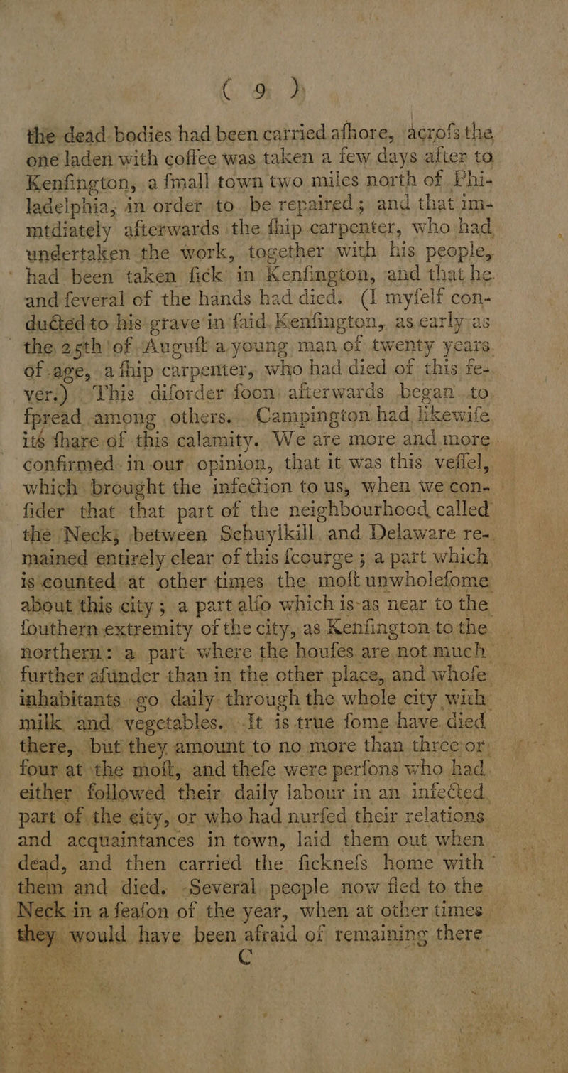 m! the dead bodies had been carried afhore, acrofs the one laden with coffee was taken a few days after ta Kenfington, a fmall town two miles north of Phi- ladelphia, in order to. be repaired; and that im- mtdiately afterwards the {hip carpenter, who had undertaken the work, together with his people, ‘had been taken fick’ in Kenfington, and that he. and feveral of the hands had died. (I myfelf con- ducted to his grave in faid. K. enfington, as. carly;as the 25th: ot Auguft a young man of twenty years. of age, athip carpenter, who had died of this fe re- ver.) This diforder foon: afterwards began..to fpread among others... Campington had likewife its thare of this calamity, We are more and more. confirmed. in.our opinion, that it was this veflel, which brought the infetion to us, when wecon- fider that that part of the neighbourhood called the Neck; ‚between Schuylkill and Delaware re-. mained entirely clear of this fcourge ; a part which, is counted at other times. the moft unwholefome about this city; a part alio which is-as near to the fouthern extremity of the city, as Kenfington to the northern: a part where the houfes are not much. further aftinder than in the other place, and whofe. inhabitants. go daily. through the whole city wich milk and vegetables. It is true fome have. died there, but they amount to no more than threeior: four at the moft, and thefe were perfons who had. either followed fais daily labour in an infected, part of. the eity, or who had nurfed their relations. saa acquaintances in town, laid them out when — dead, and then carried the ficknefs home with ° them: and died. -Several people now fled to the N eck i in a feafon of the year, when at other times he: would have been afraid of remaining there 