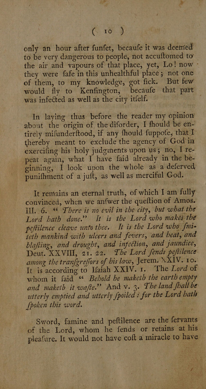 (16 ) only an hour after funfet, becaufe it was deemed to be very dangerous to people, not accuftomed to the air and vapours of that place, yet, Lo! now - they were fafe in this unhealthful place; not one of them, to my knowledge, got fick. But few would fly to Kenfington, becaufe that part was infected as well as the city itfelf. | In laying thus before the reader my opinion about the origin of thediforder, I fhould be en- tirely mifunderftood, if any fhould fuppote, that I thereby meant to exclude the agency of God in exercifing his holy judgments upon us; no, I re- peat again, what I have faid already in the be- ginning, I look upon the whole as a deterved punifhment of a juft, as well as merciful God. It remains an eternal truth, of which I am fully convinced, when we anfwer the queftion of Amos. Ill. 6. There is no evil in the city, but what the Lord hath done”? It is the Lord who makes the pefilence cleave unto thee. It is the Lord who fmi= teth mankind with ulcers and fevers, and heat, and blafling, and drought, and infection, and jaundice, Deut. XXVIII, 21. 22. The Lord fends peftilence. among the tranfereflors of his law, Jerem. XXIV. 10. It is according to Ifaiah XIV... Phe Lord of whom it faid “ Behold he maketh the earth empty and maketh it wafte” And v. 3. The land fhall be utterly emptied and utterly fpoiled : for the Lord hath [poken this word. | Sword, famine and peftilence are the fervants of the Lord, whom he fends or retains at his pleafure. It would not have coft a miracle to have