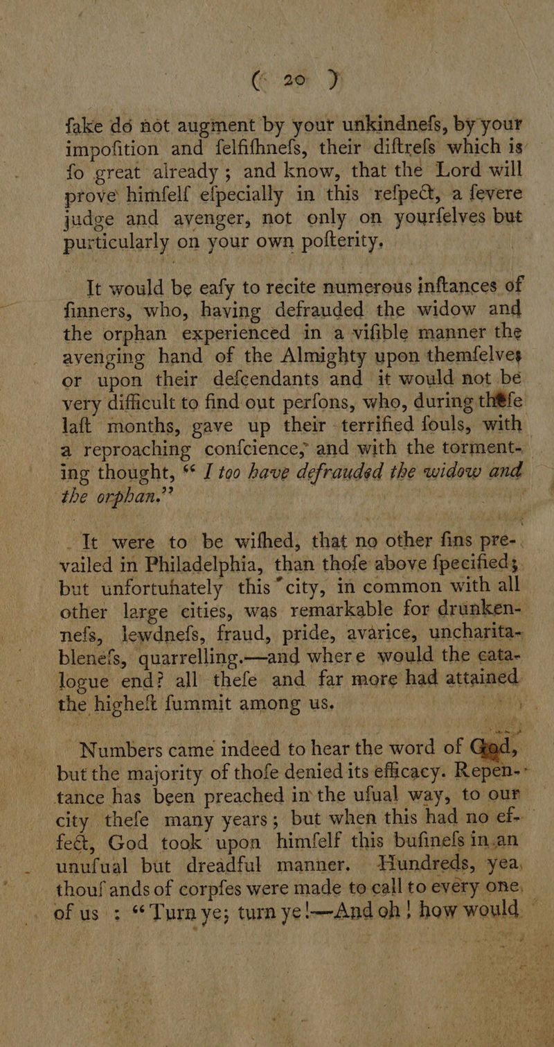 GE) fake dé not augment by your unkindnefs, by your impofition and felfifhnefs, their diftrefs which is fo great already ; and know, that the Lord will prove himfelf eipecially in this refpect, a fevere judge and avenger, not only on yourfelves but purticularly on your own pofterity, . It would be eafy to recite numerous inftances of finners, who, having defrauded the widow and the orphan experienced in a vifible manner the avenging hand of the Almighty upon themfelves or upon their defcendants and it would not be very difficult to find out perfons, who, during th#fe laft months, gave up their -terrified fouls, with a reproaching confcience, and with the torment- ing thought, * I too have defrauded the widow and the orphan.” | . It were to be wifhed, that no other fins pre-. vailed in Philadelphia, than thofe above {pecifieds. but unfortuhately this “city, in common with all other large cities, was remarkable for drunken- nefs, lewdnefs, fraud, pride, avarice, uncharita- blenefs, quarrelling.—and where would the eata- logue end? all thefe and far more had attained the highe fummit among us. kr Numbers came indeed to hear the word of Geax |, but the majority of thofe denied its efacacy. Repen-- tance has been preached inthe ufual way, to our city thefe many years; but when this had no ef- fett, God took upon himfelf this bufinefs in.an unufual but dreadful manner. Hundreds, yea, thouf ands of corpfes were made to call to every one, of us : “Turnye; turn ye!—And oh; how would —