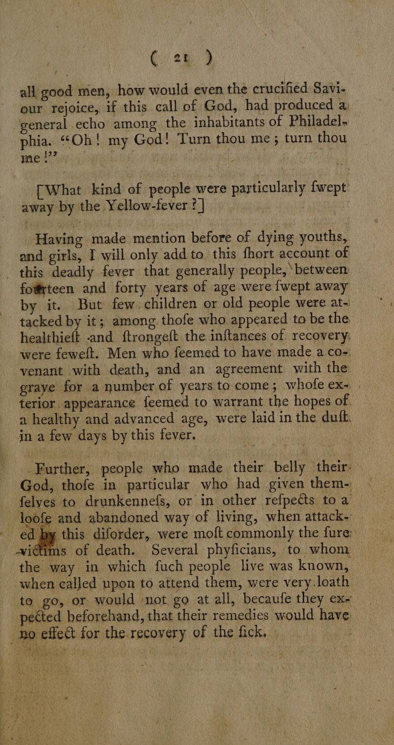 (Yu ) all good men, how would even the crucified Savi- our rejoice, if this call of God, had produced a general echo among the inhabitants of Philadel. phia. “Oh! my God! Turn thou me; turn thou men; | | | [What kind of people were particularly fwept away by the Yellow-fever ? | | Having made mention before of dying youths, and girls, I will only add to this fhort account of ‚ this deadly fever that generally people, ‘between foßrteen and forty years of age were {wept away by it. But few children or old people were at- tacked by it; among thofe who appeared to be the healthieft -and ftrongeft the inftances of recovery; were feweft. Men who feemed to have made a co-. venant with death, and an agreement with the graye for a number of years to come; whole ex. | terior appearance feemed to warrant the hopes of. a healthy and advanced age, were laid in the duik. in a few days by this fever, | Further, people who made their belly their: God, thofe in particular who had given them- felyes to drunkennefs, or in other refpects to a loofe and abandoned way of living, when attack- ed by this diforder, were moft commonly the fure: -wi€ims of death. Several phyficians, to whom the way in which fuch people live was known, when called upon to attend them, were very.loath to go, or would not go at all, becaufe they ex- pected beforehand, that their remedies would have. ho effect for the. recovery of the fick, -  