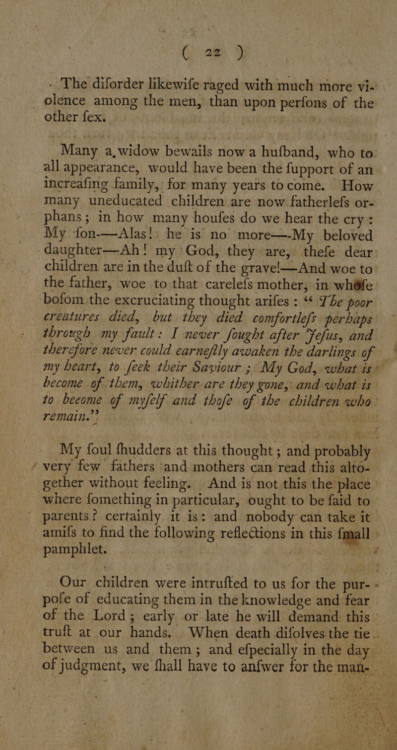 (=) . The diforder likewife raged with much more vi- _ lence among the men, than upon perfons of the other fex. rene T Many a,widow bewails now a hufband, who to: all appearance, would have been the fupport of an increafing family, for many years to come. How many uneducated children are now fatherlefs or- phans; in how many houfes do we hear the cry: My Yton-—Alas!) he is no more—-My beloved -daughter—Ah! my God, they «are, thefe dear: children are in the duft of the grave—And woe to the father, woe to that carelefs mother, in wh@fe: bofom the excruciating thought arifes : “¢ The poor creatures died, but they died comfortlefs perhaps through my fault: I never fought after Yefus, and therefore never could earneftly awaken the darlings of my heart, to feck their Saviour ;' My God, what is’ become of them, whither are they gone, and what is to beeome of myfelf and thofe of the children who- remain. My foul fhudders at this thought ; and probably ’ very few fathers and mothers can read this alto- gether without feeling. And is not this the place where fomething in particular, ought to be faid to - parents: certainly it is: and nobody can take it amils to find the following reflections in this {mall ) pamphlet. | i Bun Our children were intrufted to us for the pur- - pote of educating them in the knowledge and fear of the Lord; early or late he will demand this truft at our hands. When death difolves the tie. between us and them; and efpecially in the day of judgment, we fhall have to anfwer for the man-. CENA BOR tit Ne R Nie ’ N 4 = nae Ne pi a ag L Be fy ad +