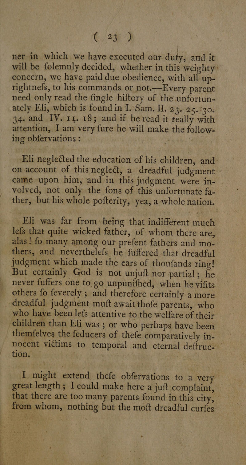 net in which we have executed our duty, and it will be folemnly decided, whether in this weighty: concern, we have paid due obedience, with all up- rightnels, to his commands or not.—Every parent need only read the fingle hiftory of the unfortun- ately Eli, which is found in I.'Sam. I. 23. 25.730: 34. and IV. 14. 18; and if he read it really with attention, I am very fure he will make the follow- ing obfervations: . # Eli neglected the education of his children, and. _ on.account of thisnegledt, a dreadful judgment came upon him, and in this judgment were in- volved, not only the fons of this unfortunate fa- ther, but his whole pofterity, yea, a whole nation. ‚Eli was far from being that indifferent much lefs that quite wicked father, of whom there are, alas! fo many among our prefent fathers and mo- thers, and neverthelefs he fuffered that dreadful judgment which made the ears of thoufands ring! But certainly God is not unjuft nor partial; he never fufters one to go unpunifhed, when he vifits others fo feverely ; and therefore certainly a more dreadful judgment muft await thofe parents, who who have been lefs attentive to the welfare of their children than Eli was ; or who perhaps have been themfelves the feducers of thefe comparatively in- nocent victims to temporal and eternal deffruc- tion. | | I might extend thefe obfervations to a very great length; I could make here a juft complaint, that there are too many parents found in this CH | from whom, nothing but the moft dreadful curfes