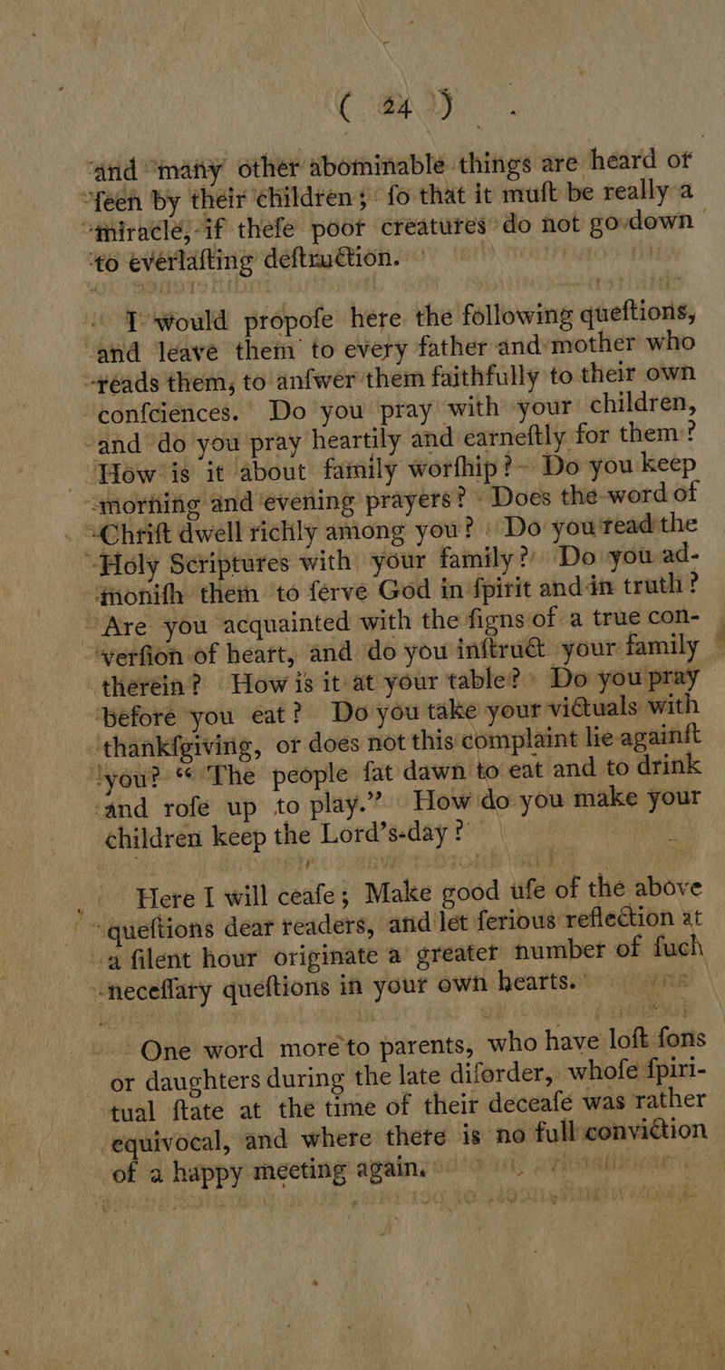 (Oy ~feen by their children 5 fo that it muft be really a to everlafting deftruction. I would propofe here the following queftions, ‘and leave them’ to every father and’mother who “reads them, to anfwer them faithfully to their own confeiences. Do you pray with your children, ‘and do you pray heartily and earneftly for them? How is it about family worfhip?~ Do you keep morning and evening prayers? Does the-word of ~Chrift dwell richly among you? Do you teadthe -Holy Scriptures with your family? ‘Do you ad- qnonifh them to ferve God in fpirit anddn truth? ae therein? How is it at your table? » Do you pray pefore you eat? Do you take your victuals. with ‘thankfgiving, or does not this complaint lie againft ‘lyou? The people fat dawn to eat and to drink ‘and rofe up to play.” How'do you make your children keep the Lord’s-day ? | Here I will ceafe; Make good ufe of the above ~~ queftions dear readers, and let ferious reflection at a filent hour originate a greater number of fuch neceflary queftions in your own hearts. One word moreto parents, who have loft fons or daughters during the late diforder, whofe fpiri- tual ftate at the time of their deceafe was rather ‘equivocal, and where there is no fulliconvidtion of a happy meeting again. Harald:
