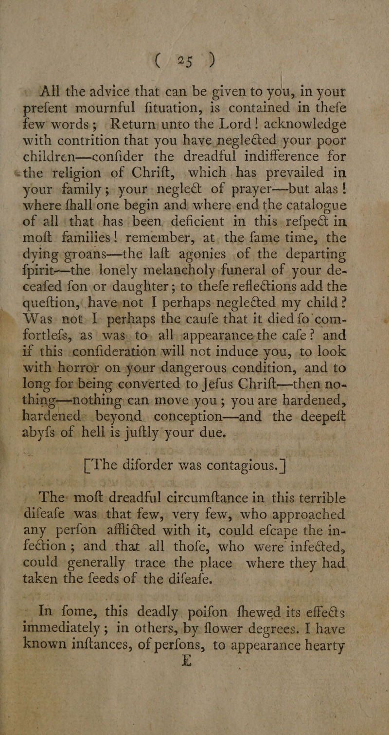 » (All the advice that can be given to you, in your prefent mournful fituation, is contained in thefe few words; Return unio the Lord! acknowledge with contrition that you have neglected your poor children—confider the dreadful indifference for your family; your neglect of prayer—but alas ! where fhallione begin and where.end the catalogue of all ‘that has been, deficient in this, refpect in moft families! remember, at. the fame time, the dying groans—the laft agonies of the departing fpirit-—the lonely melancholy funeral of your de- ceafed fon or daughter ; to thefe reflections add the queftion, haveynot I perhaps neglected my child? fortlefs, as was. to» allappearance-the cafe? and if this .confideration will not induce you, to look with horror on your dangerous condition, and to thing—nothing:can move you; you are hardened, abyis of hell is juftly your due. | [The diforder was contagious. ] ‚The: moft dreadful circumftance in this terrible any perfon afflicted with it, could efcape the in- fection ; and that all thofe, who were infedted, could generally trace the place where they had. taken the feeds of the difeafe. In fome, this deadly poifon fhewed its effects immediately ; in others, by flower degrees. I have known inftances, of perfons, to appearance hearty | ki