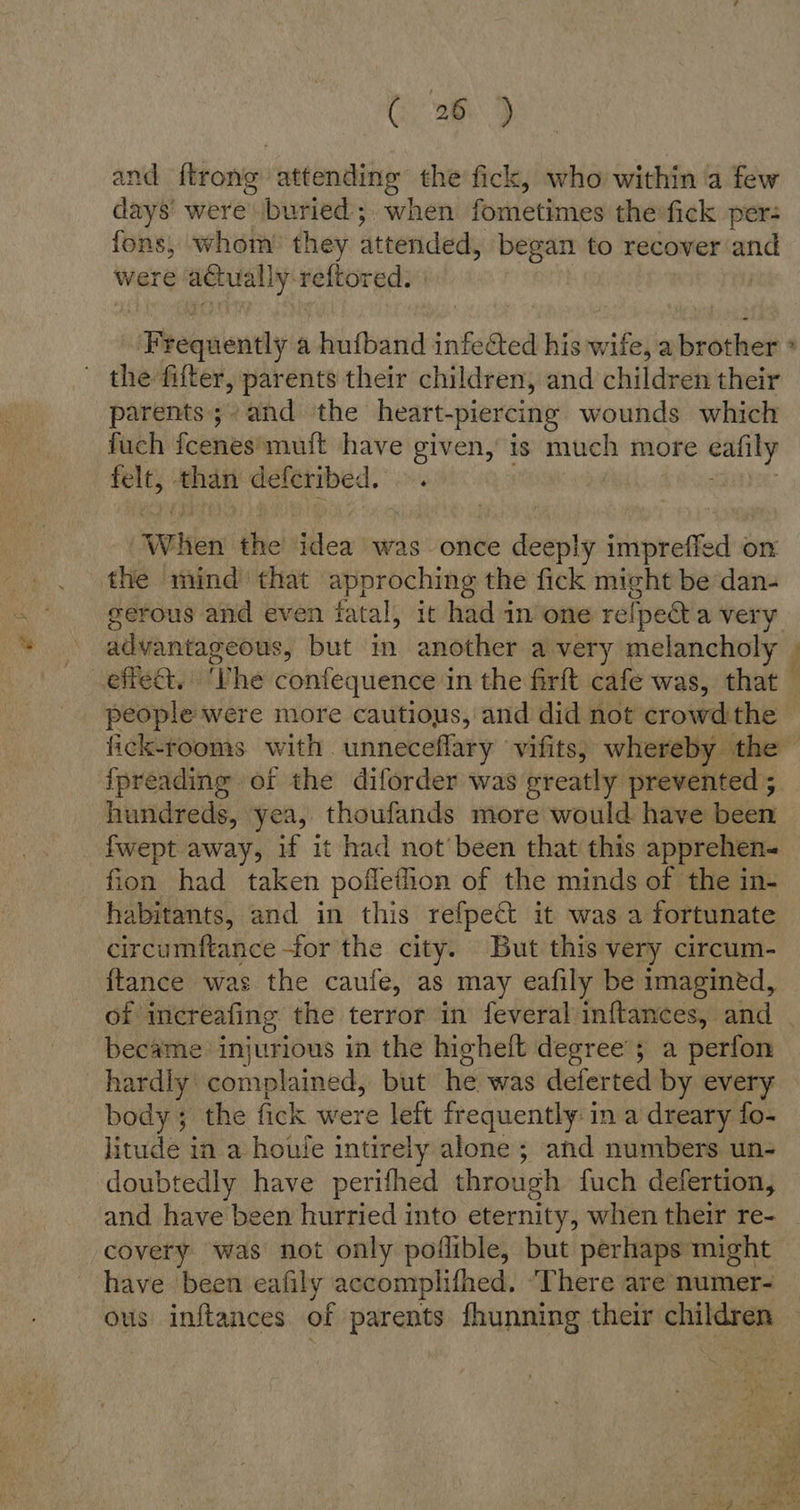Gi 289 and ftrong attending the fick, who within a few days were\\buried;, when fometimes theifick per: fons, whom’ they attendeds began to recover and were actually reftored. ‘Frequently a hufband infeed his wife, a brother the fifter, parents their children, and children their parents; and the heart-piercing wounds which fuch fcenesimuft have given, is much more eaiily felt, than deferibed. ~. “When the idea was once deeply impreffed on the mind that approching the fick might be dan- gerous and even fatal, it had in one relpecta very advantageous, but in another a very melancholy u a people were more cautious, and did not crowd the fpreading of the diforder was greatly prevented ; hundreds, yea, thoufands more would have been fwept away, if it had not'been that this apprehen- fion had taken pofletion of the minds of the in- habitants, and in this refpect it was a fortunate circumftance for the city. But this very circum- {tance was the caufe, as may eafily be imagined, became injurious in the higheft degree’; a perfon hardly complained, but he was deferted by every body; the fick were left fr equently: in a dreary fo- litude in a houle intirely alone ; and numbers un- doubtedly have perifhed through fuch defertion, and have been hurried into eternity, when their re- covery was not only poflible, but perhaps might have been eafily accomplifhed. ‘There are numer- ous inftances of parents fhunning their children ee. var = eS Sma