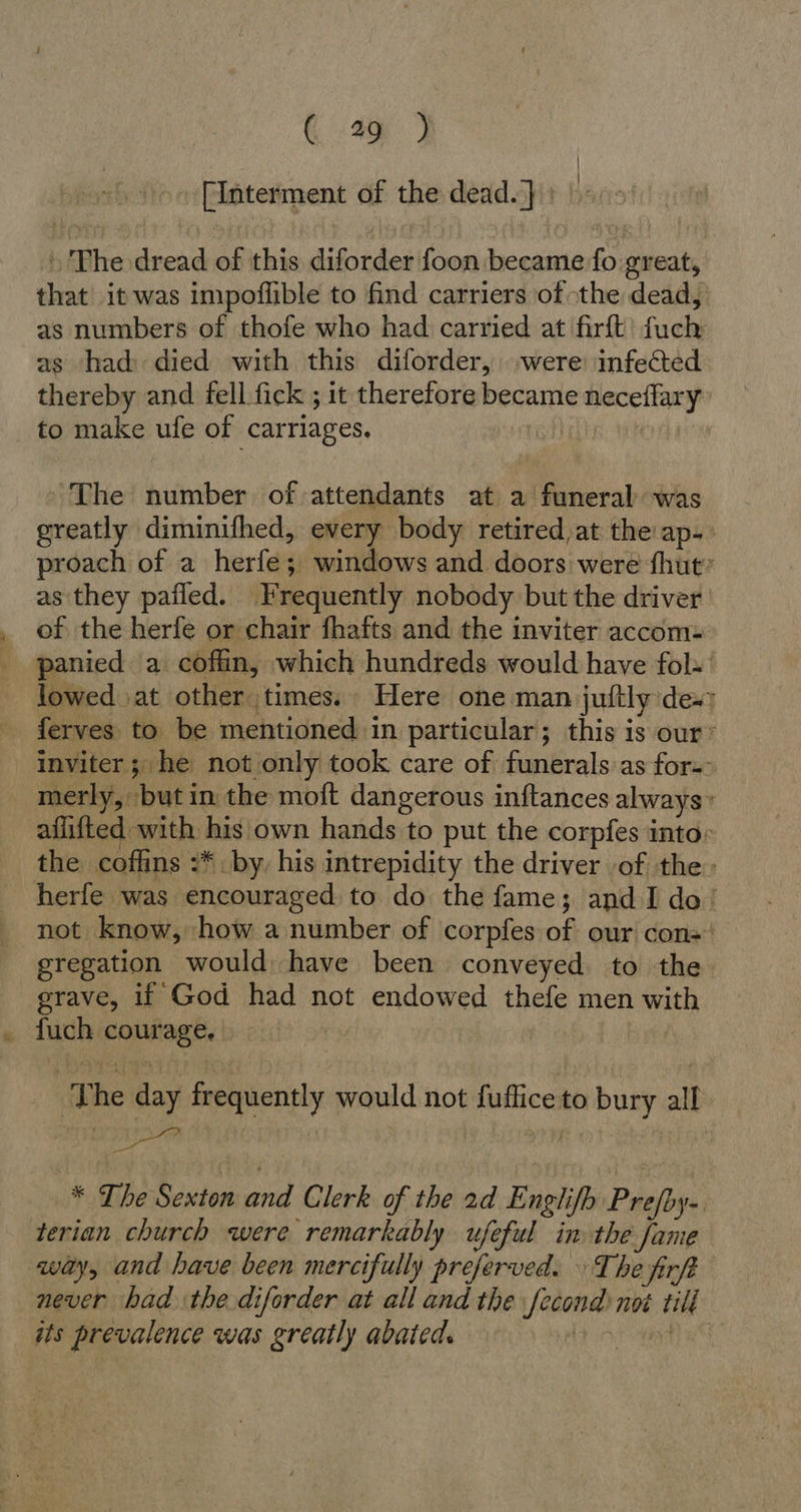 ( 4%) [Interment of the dead.}) ©: » The dread of this diforder foon became fo great, that it was impoflible to find carriers of the dead, as numbers of thofe who had carried at firft fuch as had died with this diforder, ‚were infected thereby and fell fick ; it therefore became neceffary to make ufe of carriages. ‘The number of attendants at a funeral was greatly diminifhed, every body retired,at the'ap- proach of a herfe; windows and doors were fhut” as they pafled. Frequently nobody but the driver of the herfe or chair fhafts and the inviter accom: panied a coffin, which hundreds would have fol- lowed ‚at other ‚times. : Here one man juftly des; ferves to be mentioned in particular; this is our‘ inviter; he not only took care of funerals as for-: merly, but in the moft dangerous inftances always» aflifted with his own hands to put the corpfes into: the coffins :* by, his intrepidity the driver of the: herfe was encouraged to do the fame; and I do! not know, how a number of corpfes of our cons gregation would have been conveyed to the grave, if God had not endowed thefe men with fuch courage. The day frequently would not fufliceto bury all * The Sexton and Clerk of the 2d Englifh Prejby-. terian church were remarkably ufeful in the fame way, and have been mercifully preferved. The firft never had the diforder at all and the fecond not till its prevalence was greatly abated. Lor ott eS