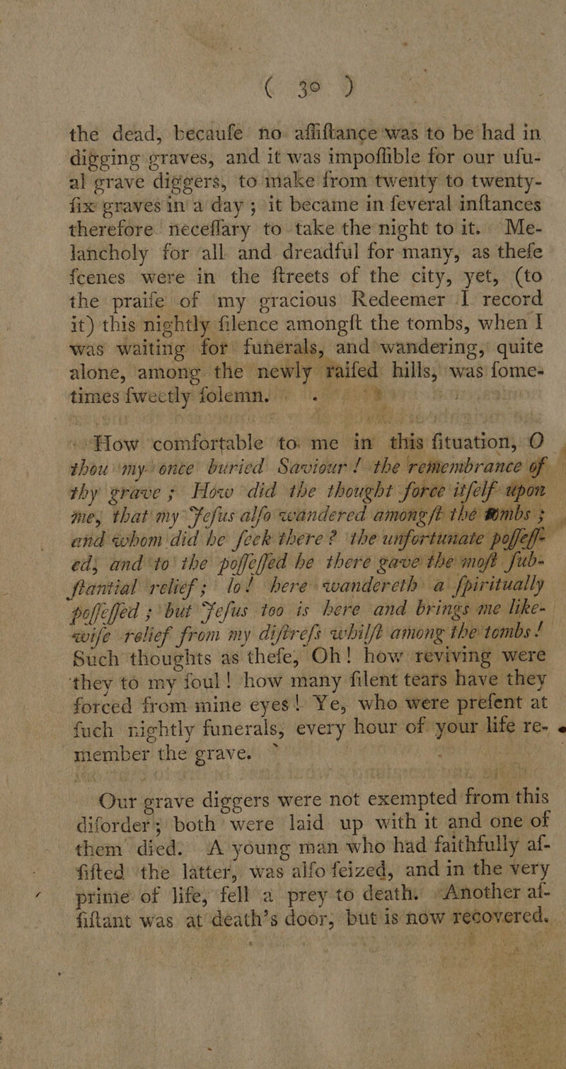 the dead, becaufe no. afüftance was to be had in digging graves, and it was impoflible for our ufu- al grave diggers, to make from twenty to twenty- fix graves ina day ; it became in feveral inftances therefore neceflary to take the night to it. Me- lancholy for all and dreadful for many, as thefe fcenes were in the ftreets of the city, yet, (to the praife of my gracious Redeemer I record it) this nightly filence amongft the tombs, when I was waiting for funerals, and wandering, quite alone, among the newly raifed hills, was fome- times fweetly folemins ) Ul rR are. Hamas ; ,, er «How ‘comfortable to: me in this fituation, O thy grave ; How did the thought DL pda er ed, and ‘to the poffeffed he there gave the moft fub- flantial relief; lo! here wandereth a fpiritually wife relief from my difirefs whilft among the tombs ! Such thoughts as thefe, Oh! how reviving were they to my foul! how many filent tears have they forced from mine eyes! Ye, who were prefent at fuch nightly funerals, every hour of your life re- member the grave. ~ | Leit + re Sa Our grave diggers were not exempted from this diforder; both were laid up with it and one of them died. A young man who had faithfully af- fifted the latter, was alfo feized, and in the very prime: of life, fell a prey to death. «Another al- &amp; a; ees i a u