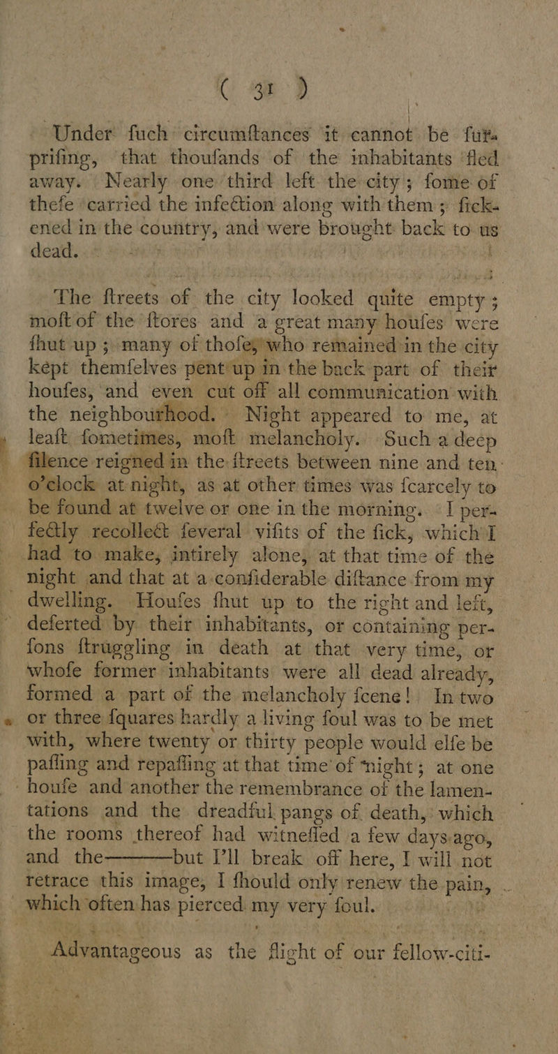 re Te i - (We) Under fuch cireumftances it cannot be fut. prifing, that thoufands of the inhabitants ‘fled away. Nearly one third left the city; fome of thefe carried the infeGtion along with them ; fick. ened in the country, and were brought back to us death, .8 8.59 | | The ftreets of the city looked quite empty; moft of the {ftores and a great many houfes were {hut up ; many of thofeg'who remained in the city kept themfelves pent/up in the back part of theii houfes, and even cut off all communication with the neighbourhood. Night appeared to me, at leaft fometimes, moft melancholy. Such a deep filence reigned in the itreets between nine and ten. o’clock at night, as at other times was fcarcely to be found at twelve or one in the morning. I per. feétly recolleét feveral vifits of the fick, which I c dwelling. Houfes fhut up to the right and left, deferted by their inhabitants, or containing per- fons ftrüggling in death at that very time, or whofe former inhabitants were all dead already, formed a part of the melancholy fcene! In two or three {quares hardly a living foul was to be met with, where twenty or thirty people would elfe be paflıng and repafling at that time’ of ‘night; at one tations and the dreadful pangs of death, which the rooms thereof had witnefled a few days.ago, and the-————but Ill break off here, I will not retrace this image, I fhould only renew the pain, . Advantageous as the flicht of our fellow-citi-