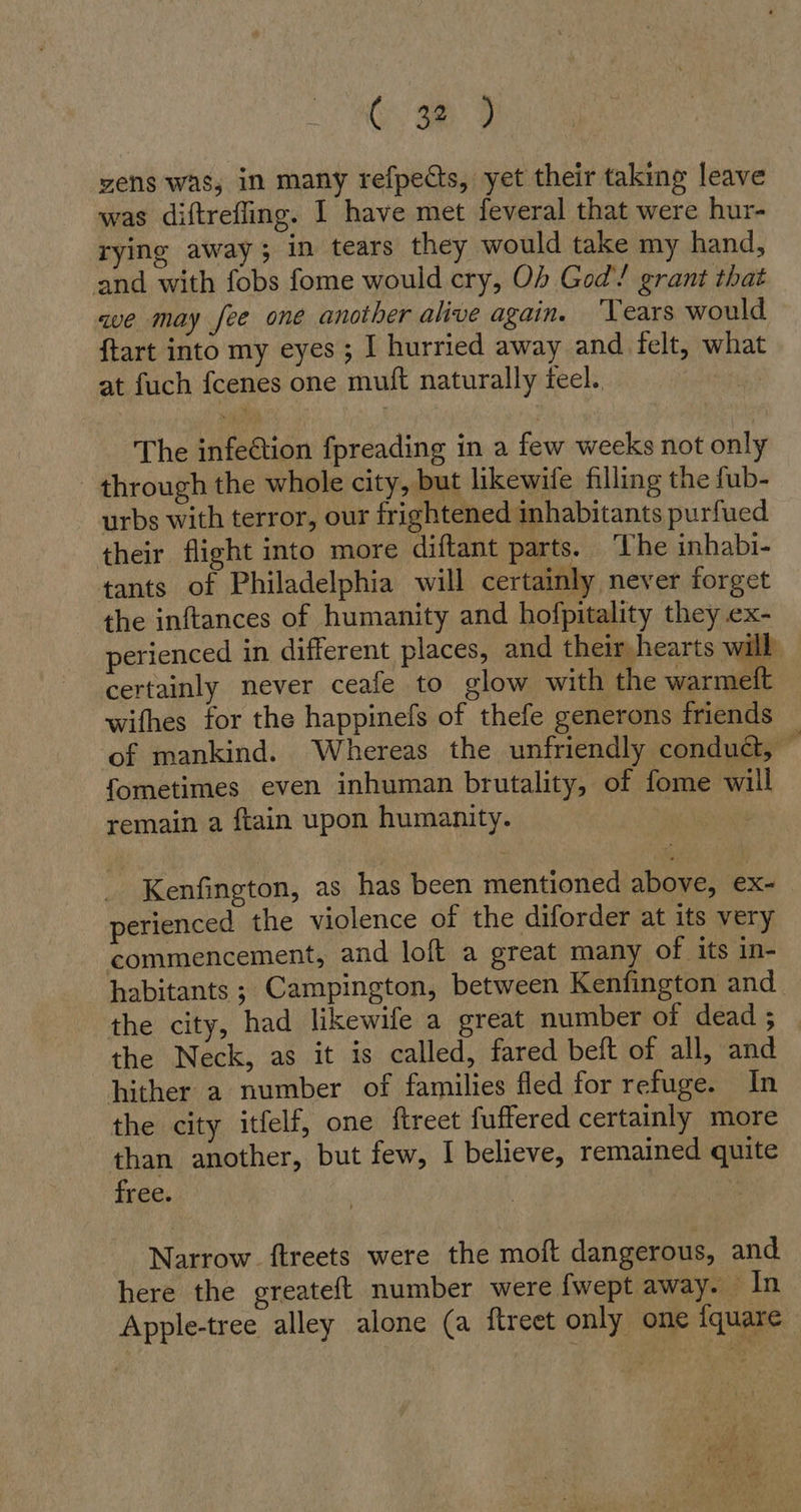 zens was, in many refpects, yet their taking leave was diftrefling. I have met feveral that were hur- rying away; in tears they would take my hand, and with fobs fome would cry, Ob God! grant that ve may fee one another alive again. ‘Years would {tart into my eyes; I hurried away and felt, what at fuch fcenes one mutt naturally feel. The infe&amp;ion fpreading in a few weeks not only through the whole city, but likewife filling the fub- urbs with terror, our frightened inhabitants purfued their flight into more diftant parts. ‘The inhabi- tants of Philadelphia will certainly never forget the inftances of humanity and hofpitality they ex- perienced in different places, and their hearts will certainly never ceafe to glow with the warmeft wifhes for the happinefs of thefe generons friends of mankind. Whereas the unfriendly condud, © fometimes even inhuman brutality, of fome will remain a ftain upon humanity. | Kenfington, as has been mentioned above, ex- perienced the violence of the diforder at its very commencement, and loft a great many of its in- habitants ; Campington, between Kenfington and the city, had likewife a great number of dead ; the Neck, as it is called, fared beft of all, and hither a number of families fled for refuge. In the city itfelf, one {treet fuffered certainly more than another, but few, I believe, remained quite free. Narrow. ftreets were the moft dangerous, and here the greateft number were {wept away. In Apple-tree alley alone (a ftreet only one iquare