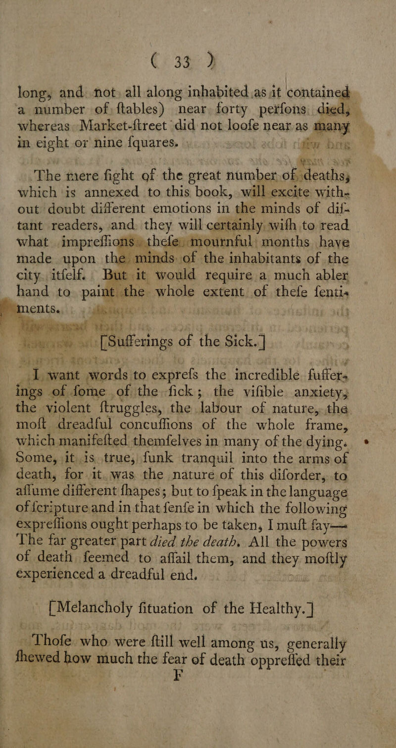 Ci 3¢9 i long, and. not) all along inhabited .as it contained a number of) ftables) near. forty perfons died, whereas Market-{treet did not loofe nearas many in eight or nine {quares. fiw bos <a \ aa cae ‘The mere fight of the great number of, deaths; which ‘is annexed to this book, will excite with- out doubt different emotions in the minds of dil- tant readers, ‚and: they will certainly with to read what impreffions thefe; mournful months ‚have made upon the minds. of the inhabitants of the city, itfelf, But it would require a much abler hand to paint the whole extent of thefe fenti SI ents. a a / rit | ua „+ [Sufferings of the Sick.] Watt mie:   _ 1 want words to exprefs the incredible. fuffers ings of fome of the fick; the vifible anxiety; the violent ftruggles, the labour of nature, the. moft dreadful concuffions of the whole frame, which manifefted themfelves in many of the dying. Some, it is true, funk tranquil into the arms of - death, for it..was the nature of this diforder, to aflume different fhapes; but to fpeak in the language oficriptureand in that fenfe in which the following expreflions ought perhaps to be taken, I mutt fay— The far greater part died the death, All the powers of death feemed to affail them, and they moftly experienced a dreadful end. [Melancholy fituation of the Healthy. ] - Thofe whos sere ftilb-well among us, generally | fhewed how much the fear of death opprefled their a as Bi F ’