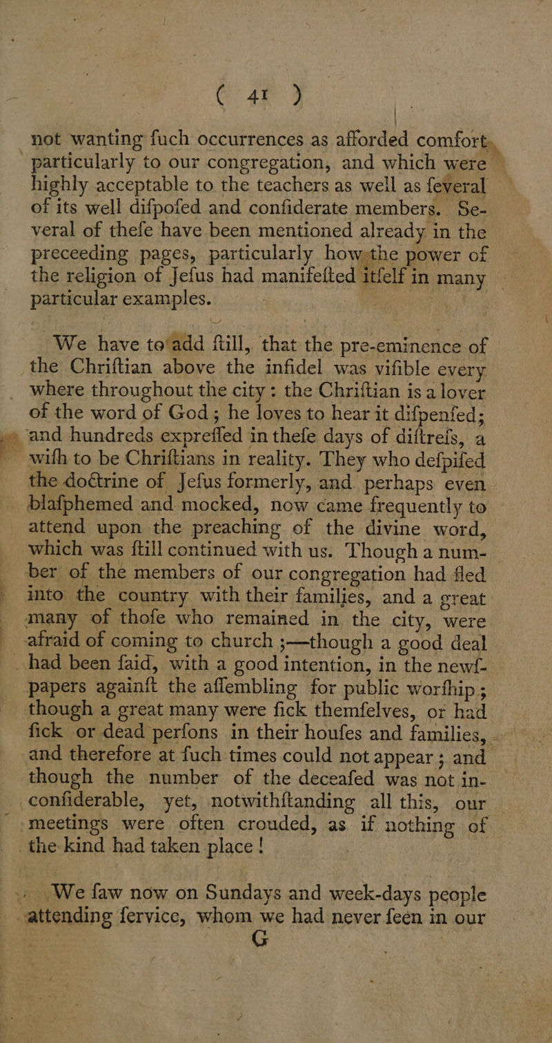 G46 9 not wanting fuch occurrences as afforded comfort. particularly to our congregation, and which were © highly acceptable to the teachers as well as feveral of its well difpofed and confiderate members. Se- veral of thefe have been mentioned already in the preceeding pages, particularly how the power of the religion of Jefus had manifelted itfelf in many — particular examples. | We have to’add fill, that the pre-eminence of the Chriftian above the infidel was vifible every . where throughout the city : the Chriftian is a lover of the word of God; he loves to hear it difpenfed; » and hundreds exprefled in thefe days of diftrefs, a with to be Chriftians in reality. They who defpifed the doétrine of Jefus formerly, and perhaps even blafphemed and mocked, now came frequently to attend upon the preaching of the divine word, which was {till continued with us. Though a num- ber of the members of our congregation had fled _ into the country with their families, and a great many of thofe who remained in the city, were afraid of coming to church ;—though a good deal had been faid, with a good intention, in the newf- papers againft the aflembling for public worfhip ; though a great many were fick themfelves, or had fick or dead perfons in their houfes and families, - and therefore at fuch times could not appear ; and though the number of the deceafed was not in- ‚confiderable, yet, notwithftanding all this, our ‘meetings were often crouded, as if nothing of the kind had taken place! - . We faw now on Sundays and week-days people attending fervice, whom we had never feen in our