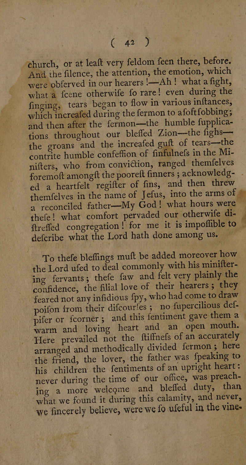 ( 42 ) church, or at lealt very feldom feen there, before. And ihe filence, the attention, the emotion, which were obferved in our hearers —Ah ! what a fight, what a fcene otherwife fo rare! even during the finging, tears began to flow in various ınftances, which increafed during the fermon to afoftfobbing ; and then after the fermon—the humble fupplica- tions throughout our bleffed Zion—the fighs— the groans and the increafed guft of tears—the contrite humble confeffion of finfulnefs in the Mi- nifters, who from conviction, ranged themfelves foremoft amongft the pooreft finners ; acknowledg- ed a heartfelt regifter of fins, and then threw themfelves in the name of Jefus, into the arms of © a reconciled father—My God! what hours were thefe! what comfort pervaded our otherwife di- } ftreffed congregation! for me it is impoflible to _ defcribe what the Lord hath done among us. To thefe bleffings muft be added moreover how the Lord ufed to deal commonly with his minifter- ing fervants; thefe faw and felt very plainly the confidence, the filial love of their hearers ; they feared not any infidious fpy, who had come to draw poifon from their difcourtes ; no fupercilious def- pifer or fcorner; and this fentiment gave them a warm and loving heart and an open mouth. Here prevailed not the ftilnefs of an accurately arranged and methodically divided fermon ; here the friend, the lover, the father was {peaking to his children the fentiments of an upright heart: never during the time of our office, was preach- ing a more welcome and blefled duty, than what we found it during this calamity, and never, we fincerely believe, were we fo ufeful in the vine-