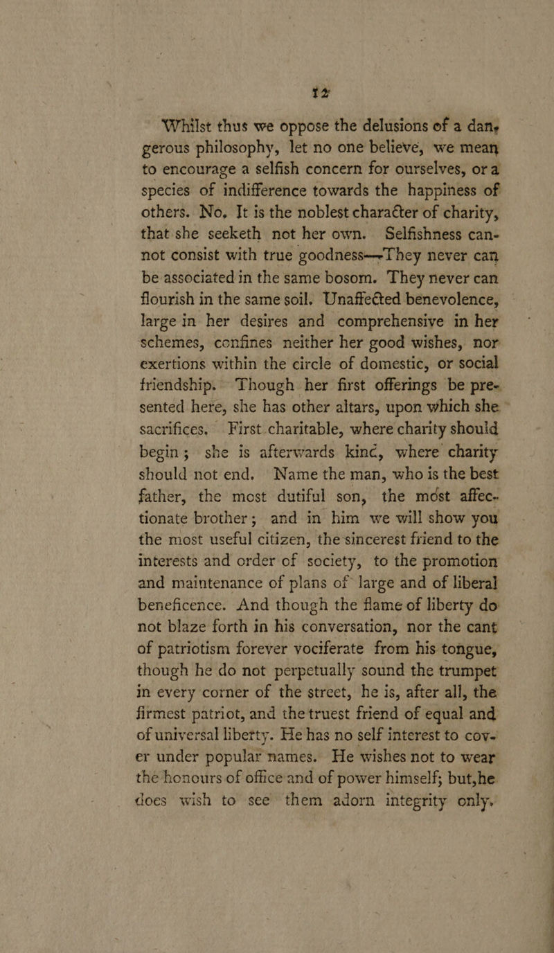 Whilst thus we oppose the delusions of a dan, gerous philosophy, let no one believe, we mean to encourage a selfish concern for ourselves, ora species of indifference towards the happiness of others. No, It is the noblest character of charity, that she seeketh not her own. Selfishness can- not consist with true goodness—-They never can be associated in the same bosom. They never can flourish in the same soil. Unaffected benevolence, large in her desires and comprehensive in her schemes, confines neither her good wishes, nor exertions within the circle of domestic, or social friendship. Though her first offerings be pre- sented here, she has other altars, upon which she sacrifices. First charitable, where charity should begin; she is afterwards kinc, where charity should not end. Name the man, who is the best father, the most dutiful son, the most affec- tionate brother; and in him we will show you the most useful citizen, the sincerest friend to the interests and order of society, to the promotion and maintenance of plans of large and of liberal beneficence. And though the flame of liberty do not blaze forth in his conversation, nor the cant of patriotism forever vociferate from his tongue, though he do not perpetually sound the trumpet in every corner of the street, he is, after all, the firmest patriot, and the truest friend of equal and of universal libetty. He has no self interest to cov. er under popular names. He wishes not to wear the honours of office and of power himself; but,he does wish to see them adorn integrity only.