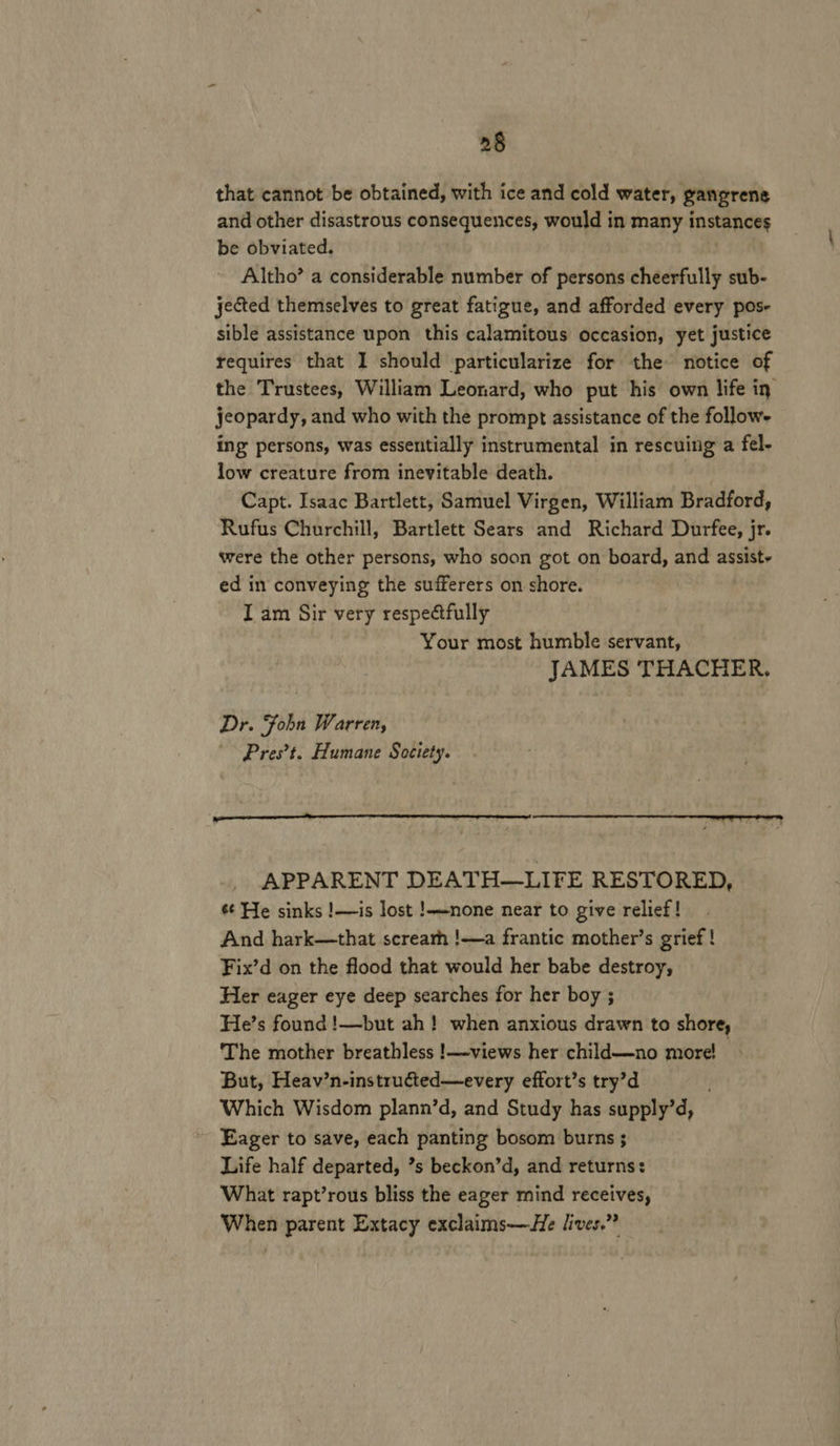 2§ that cannot be obtained, with ice and cold water, gangrene and other disastrous consequences, would in many instances be obviated. Altho’ a considerable number of persons cheerfully sub- jected themselves to great fatigue, and afforded every pos- sible assistance upon this calamitous occasion, yet justice requires that I should particularize for the notice of the Trustees, William Leonard, who put his own life in: jeopardy, and who with the prompt assistance of the follows ing persons, was essentially instrumental in rescuing a fel- low creature from inevitable death. Capt. Isaac Bartlett, Samuel Virgen, William Bradford, Rufus Churchill, Bartlett Sears and Richard Durfee, jr. were the other persons, who soon got on board, and assist- ed in conveying the sufferers on shore. I am Sir very respectfully Your most humble servant, JAMES THACHER. Dr. Fobn Warren, Pres’t. Humane Society. APPARENT DEATH—LIFE RESTORED, s¢ He sinks !—is lost !——none near to give relief! And hark—that screarh !——a frantic mother’s grief ! Fix’d on the flood that would her babe destroy, Her eager eye deep searches for her boy ; He’s found !—but ah! when anxious drawn to shore, The mother breathless !—views her child—no more! But, Heav’n-instructed—every effort’s try’d Which Wisdom plann’d, and Study has supply’d, Eager to save, each panting bosom burns ; Life half departed, ’s beckon’d, and returns: What rapt’rous bliss the eager mind receives, When parent Extacy exclaims—He lives.”*