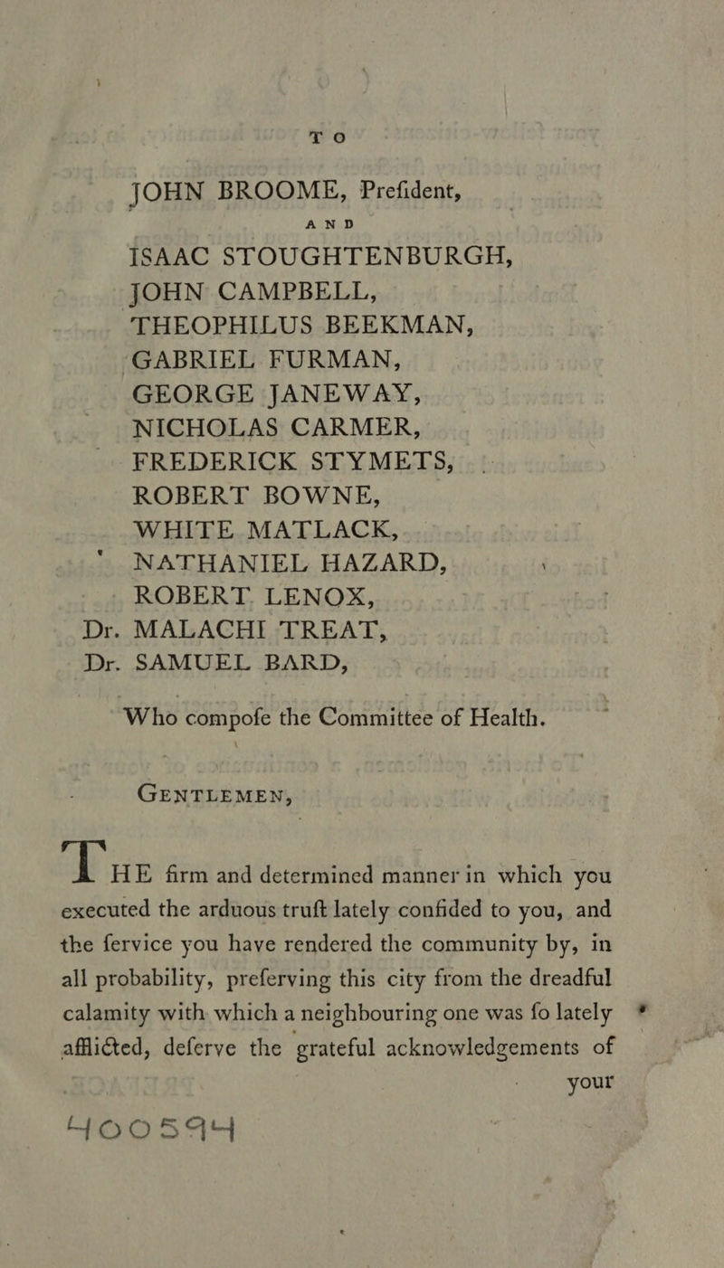JOHN BROOME, Prefident, AND ISAAC STOUGHTENBURGH, JOHN CAMPBELL, ‘THEOPHILUS BEEKMAN, ‘GABRIEL FURMAN, GEORGE JANEWAY, NICHOLAS CARMER, FREDERICK STYMETS, ROBERT BOWNE, WHITE MATLACK, NATHANIEL HAZARD, / ROBERT. LENOX, Dr. MALACHI TREAT, Dr. SAMUEL BARD, Who compofe the Committee of Health. GENTLEMEN, ‘Tar firm and determined manner in which you executed the arduous truft lately confided to you, and the fervice you have rendered the community by, in all probability, preferving this city from the dreadful calamity with which a neighbouring one was fo lately afflicted, deferve the grateful acknowledgements of your HOoosa4