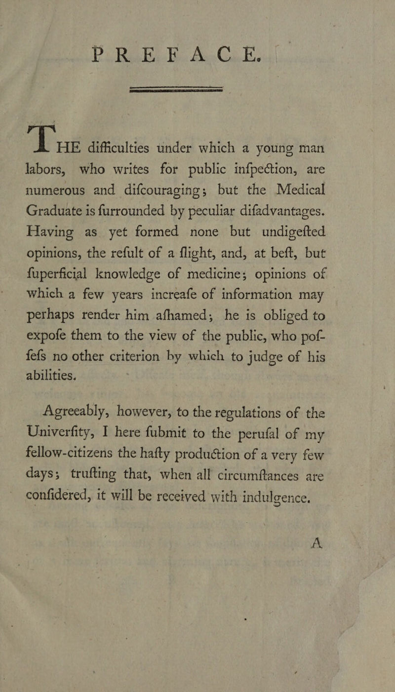 Ps Baek Wes Boo Ga, Es  Tus difficulties under which a young man labors, who writes for public infpection, are numerous and difcouraging; but the Medical Graduate is furrounded by peculiar difadvantages. Having as yet formed none but undigefted opinions, the refult of a flight, and, at beft, but fuperficial knowledge of medicine; opinions of Which a few years increafe of information may perhaps render him afhamed; he is obliged to expofe them to the view of the public, who pof- fefs no other criterion by which to judge of his abilities. Agreeably, however, to the regulations of the Univerfity, I here fubmit to the perufal of my fellow-citizens the hafty production of a very few days; trufting that, when all circumftances are confidered, it will be received with indulgence. A