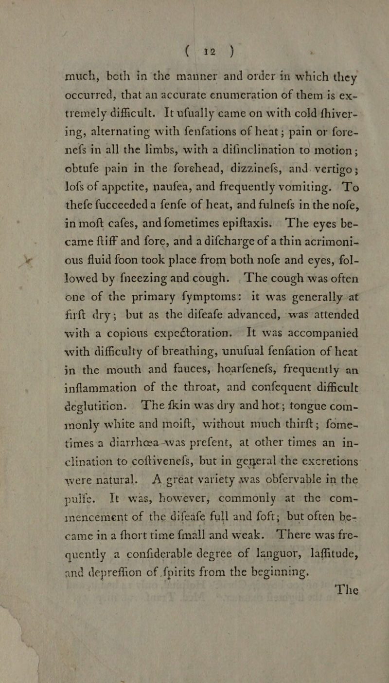 (424) much, both in the manner and order in which they occurred, that an accurate enumeration of them is ex- tremely difficult. It ufually came on with cold fhiver- ing, alternating with fenfations of heat; pain or fore- nefs in all the limbs, with a difinclination to motion ; obtufe pain in the forehead, dizzinefs, and. vertigo; lofs of appetite, naufea, and frequently vomiting. To thefe fucceededa fenfe of heat, and fulnefs in the nofe, in moft cafes, and fometimes epiftaxis. The eyes be- came ftiff and fore, and a difcharge of a thin acrimoni- ous fluid foon took place from both nofe and eyes, fol- lowed by fneezing and cough. The cough was often one of the primary fymptoms: it was generally at firft dry; but as the difeafe advanced, was attended with a copious expectoration. It was accompanied with difficulty of breathing, unufual fenfation of heat jn the mouth and fauces, hoarfenefs, frequently an inflammation of the throat, and confequent difficult deglutition. ‘The fkin was dry and hot; tongue com- monly white and moift, without much thirft; fome- times'a diarrhosa-was prefent, at other times an in- clination to coftivenefs, but in general the excretions were natural. A great variety was obfervable in the pulfe. It was, however, commonly at the com- mencement of the difeafe full and foft; but often be- came in 2 fhort time fmall and weak. ‘There was fre- quently 2 confiderable degree of languor, laffitude, and depreffion of fpirits from the beginning. The