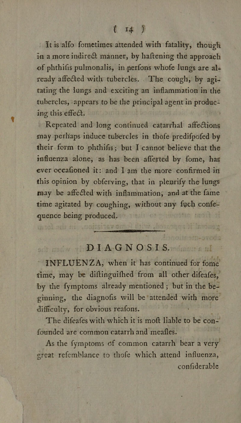 ( m4 ) It is alfo fometimes attended with fatality, though in a more indirect manner, by haftening the approach of phthifis pulmonalis, in perfons whofe lungs are al- ready affected with tubercles. The cough, by agi- tating the lungs and exciting an inflammation in the tubercles, appears to be the principal agent in produc- ing this effect. | | Repeated and long continued catarrhal affeCtions may perhaps induce tubercles in thofe predifpofed by their form to phthifis; but I cannot believe that the influenza alone, as has been afferted by fome, has ever occafioned it: and Iam the more confirmed in this opinion by obferving, that in pleurify the lungs may be affected with inflammation, and at the fame time agitated by coughing, without any abi confe- quence being produced. DIAGN OSLS. INFLUENZA, when it has continued for fome time, may be diftinguifhed from all other difeafes, by the fymptoms already mentioned ; but in the be- ginning, the diagnofis will be*attended with more difficulty, for obvious reafons. ‘The difeafes with which it is moft liable to be con- founded are common catarrh and meafles. As the fymptoms of common catarrh bear a very great refemblance to thofe which attend influenza, confiderable