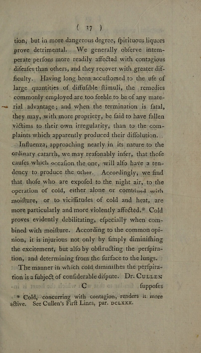 tion; but in more dangerous degree, {pirituous liquors prove detrimental... .We generally obferve intem- perate perfons more readily affected with contagious - difeafes than others, and they recover with. greater dif- ficulty.. Having long beemaccuftomed to the ufe of large. quantities of diffufible ftimuli, the . remedies - commonly-employed are too feeble to be of any mate- rial advantage; and when the termination is fatal, they. may, with more propriety, be faid to have fallen victims to their own irregularity; than to the com- plaints which: apparently produced their diffolution. . Influenza, approaching nearly in its nature to the ordinary catarrh, we may reafonably infer, that thofe caufes which occafion the one, ;will alfo have a ten- dency to.produce the other. Accordingly; we find that. thofe who, are expofed to the night air,.to;the operation of cold, either alone.or comVined with moifture,. or to viciffitudes of cold and heat, are more particularly and more violently affected.* Cold proves evidently debilitating, efpecially when’ com- bined with moifture. According to the common opi- nion, it is'injurious not only by fimply diminifhing the excitement, but alfo by obftructing the perfpira- tion, and determining from the furface to the lungs. The manner in which cold diminifhes the perfpira- tion isa fubject of confiderable difpute. Dr. Curren i ei louiiw 1m fuppofes ® ©oldj concurring with contagion, renders it. more attive. See Cullen’s Firft Lines, par. pcLxxx,
