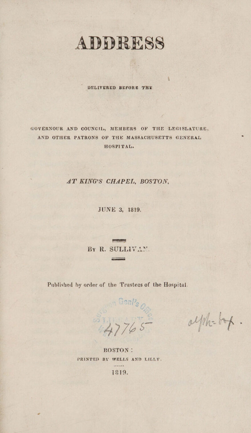 ADDRESS DELIVERED BEFORE THE GOVERNOUR AND COUNCIL, MEMBERS OF THE LEGISLATURE, AND OTHER PATRONS OF THE MASSACHUSETTS GENERAL 5 HOSPITAL. AT KINGS CHAPEL, BOSTON, JUNE 3, 1819. By R. SULLIV2™. ———— Published by order of the Trustees of the Hospital.  BOSTON : PRINTED BY WELLS AND LILLY. 1819.