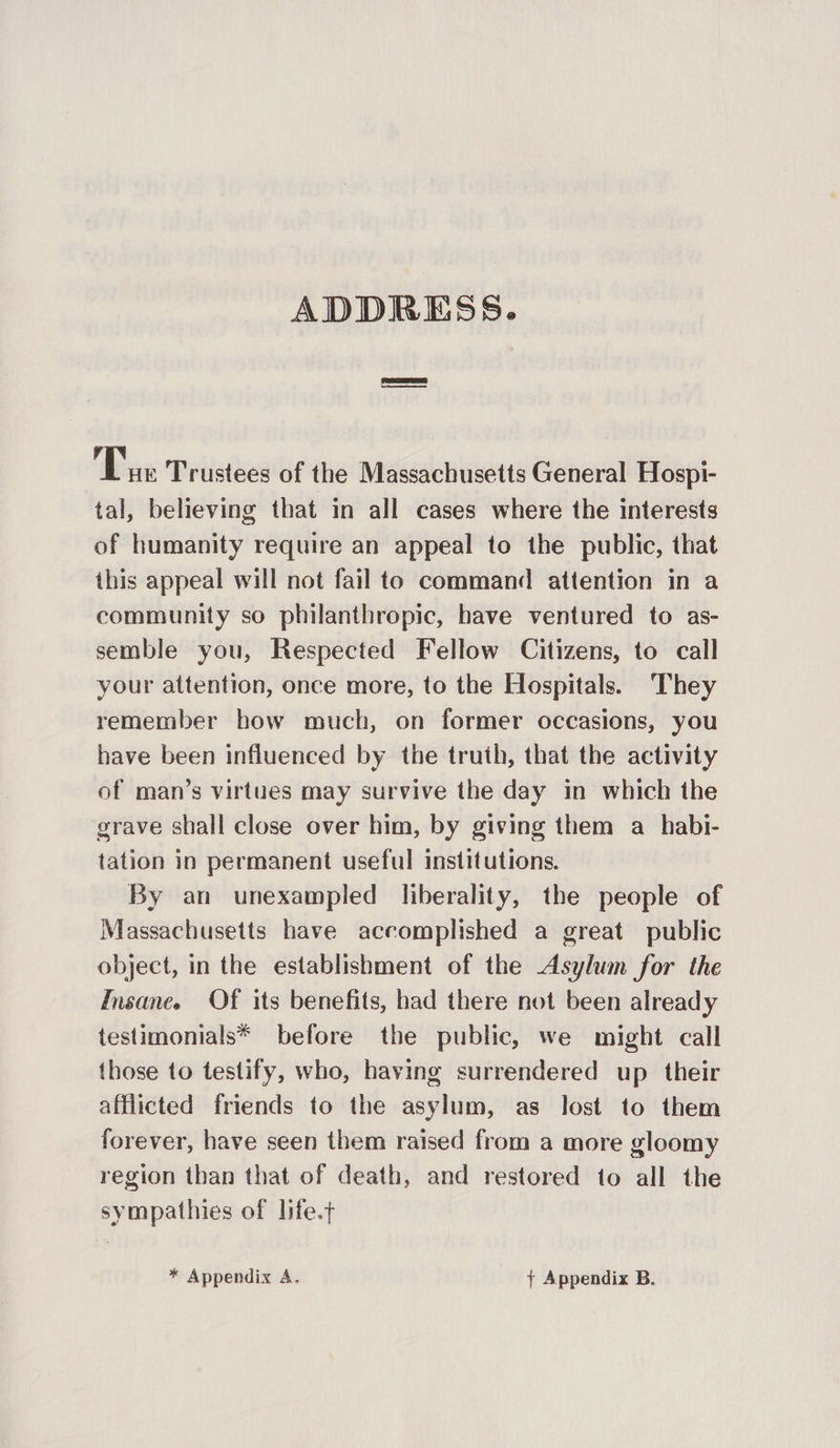 fe Trustees of the Massachusetts General Hospi- tal, believing that in all cases where the interests of humanity require an appeal to the public, that this appeal will not fail to command attention in a community so philanthropic, have ventured to as- semble you, Respected Fellow Citizens, to call your attention, once more, to the Hospitals. They remember how much, on former occasions, you have been influenced by the truth, that the activity of man’s virtues may survive the day in which the grave shall close over him, by giving them a_habi- tation in permanent useful institutions. By an unexampled liberality, the people of Massachusetts have accomplished a great public object, in the establishment of the Asylum for the Insane. Of its benefits, had there not been already testimonials* before the public, we might call those to testify, who, having surrendered up their afflicted friends to the asylum, as lost to them forever, have seen them raised from a more gloomy region than that of death, and restored to all the sympathies of life.t * Appendix A. + Appendix B.