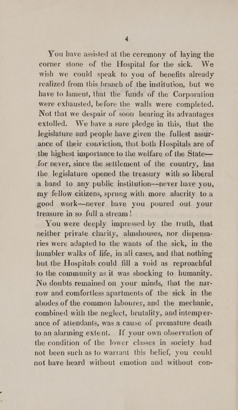 You have assisted at the ceremony of laying the corner stone of the Hospital for the sick. We wish we could speak to you of benefits already realized from this branch of the institution, but we have to lament, that the funds of the Corporation were exhausted, before the walls were completed. Not that we despair of soon hearing its advantages extolled. We have a sure pledge in this, that the legislature and people have given the fullest assur- ance of their conviction, that both Hospitals are of the highest importance to the welfare of the State— for never, since the settlement of the country, has the legislature opened the treasury with so liberal a hand to any public institution—never have you, my fellow citizens, sprung with more alacrity toa good work—never have you poured out your treasure in so full a stream! You were deeply impressed by the truth, that neither private charity, almshouses, nor dispensa- ries were adapted to the wants of the sick, in the humbler walks of hfe, in all cases, and that nothing but the Hospitals could fill a void as reproachful to the community as it was shocking to humanity. No doubts remained on your minds, that the nar- row and comfortless apartments of the sick in the abodes of the common labourer, and the mechanic, combined with the neglect, brutality, and intemp er- ance of attendants, was a cause of premature death to an alarming extent. If your own observation of. the condition of the lower classes in society had not been such as to warrant this belief, you could not have heard without emotion and without con-