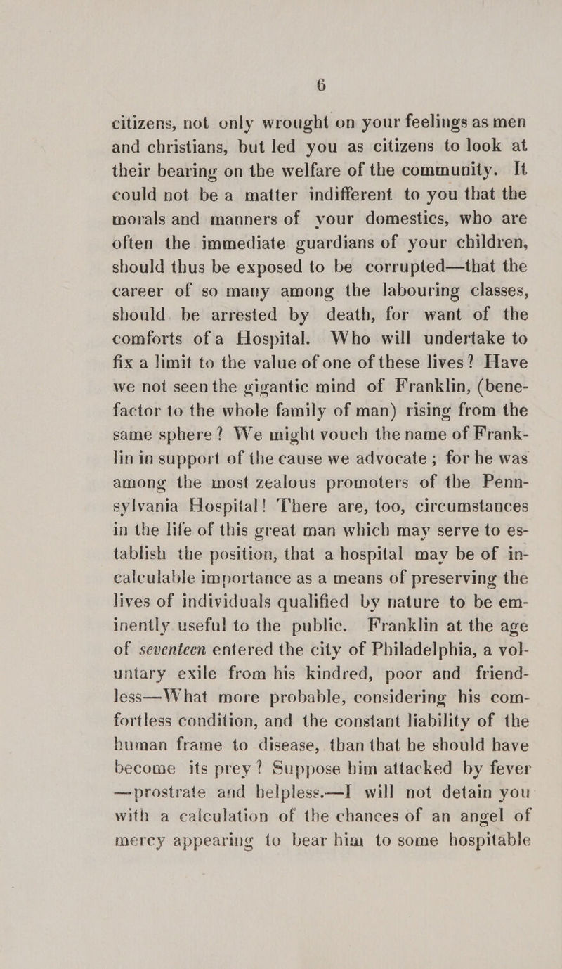citizens, not only wrought on your feelings as men and christians, but led you as citizens to look at their bearing on the welfare of the community. It could not be a matter indifferent to you that the morals and manners of your domestics, who are often the immediate guardians of your children, should thus be exposed to be corrupted—that the career of so many among the labouring classes, should. be arrested by death, for want of the comforts of a Hospital. Who will undertake to fix a limit to the value of one of these lives? Have we not seen the gigantic mind of Franklin, (bene- factor to the whole family of man) rising from the same sphere? We might vouch the name of Frank- lin in support of the cause we advocate ; for he was among the most zealous promoters of the Penn- sylvania Hospital! There are, too, circumstances in the life of this great man which may serve to es- tablish the position, that a hospital may be of in- calculable importance as a means of preserving the lives of individuals qualified by nature to be em- inently useful to the public. Franklin at the age of seventeen entered the city of Philadelphia, a vol- untary exile from his kindred, poor and friend- less—What more probable, considering his com- fortless condition, and the constant liability of the human frame to disease, than that he should have become its prey? Suppose him attacked by fever —prostrate and helpless.—I will not detain you’ with a calculation of the chances of an angel of mercy appearing to bear him to some hospitable