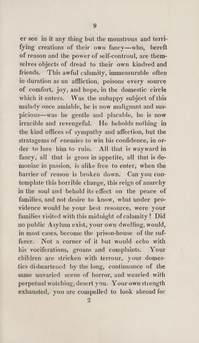 er see in it any thing but the monstrous and terri- fying creations of their own fancy—who, bereft of reason and the power of self-controul, are them- selves objects of dread to their own kindred and friends. This awful calamity, immeasurable often in duration as an affliction, poisons every source of comfort, joy, and hope, in the domestic circle which it enters. Was the unhappy subject of this malady once amiable, he is now malignant and sus- picious—was he gentle and placable, he is now irracible and revengeful. He beholds nofhing in the kind offices of sympathy and affection, but the stratagems of enemies to win his confidence, in or- der to lure him to ruin. All that 1s wayward in fancy, all that is gross in appetite, all that is de- moniac in passion, is alike free to enter, when the barrier of reason is broken down. Can you con- template this horrible change, this reign of anarchy in the soul and behold its effect on the peace of families, and not desire to know, what under pro- vidence would be your best resource, were your families visited with this midnight of calamity? Did no public Asylum exist, your own dwelling, would, in most cases, become the prison-house of the suf- ferer. Not a corner of it but would echo with his vociferations, groans and complaints. Your children are stricken with terrour, your domes- tics disheartened by the long, continuance of the same unvaried scene of horror, and wearied with perpetual watching, desert you. Your own strength exhausted, you are compelled to look abroad for 2