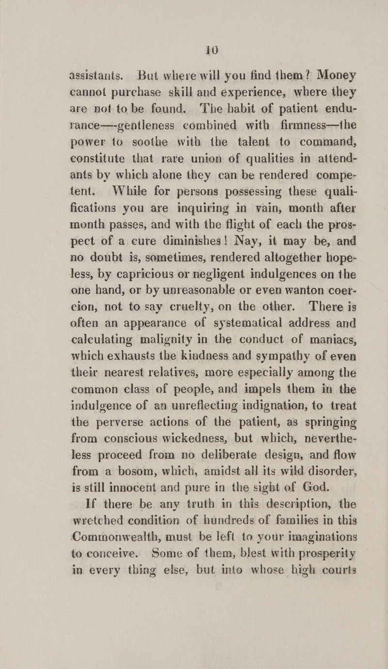 assistants. But where will you find them? Money cannot purchase skill and experience, where they are not to be found. The habit of patient endu- rance—-gentleness combined with firmness—the power 10 soothe with the talent to command, constitute that rare union of qualities in attend- ants by which alone they can be rendered compe- tent. While for persons possessing these quali- fications you are inquiring in vain, month after month passes, and with the flight of each the pros- pect of a cure diminishes! Nay, it may be, and no doubt is, sometimes, rendered altogether hope- less, by capricious or negligent indulgences on the one hand, or by unreasonable or even wanton coer- cion, not to say cruelty, on the other. There is often an appearance of systematical address and calculating malignity in the conduct of maniacs, which exhausts the kindness and sympathy of even their nearest relatives, more especially among the common class of people, and impels them in the indulgence of an unreflecting indignation, to treat the perverse actions of the patient, as springing from conscious wickedness, but which, neverthe- less proceed from no deliberate design, and flow from a bosom, which, amidst all its wild disorder, is still innocent and pure in the sight of God. If there be any truth in this description, the wretched condition of hundreds of families in this Commonwealth, must be left to your imaginations to conceive. Some of them, blest with prosperity in every thing else, but into whose high courts