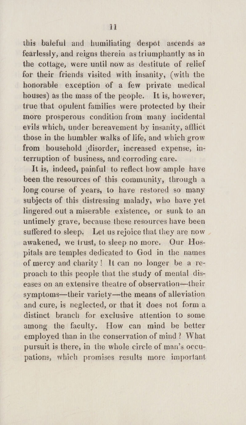 this baleful and humiliating despot ascends ag fearlessly, and reigns therein as triumphantly as in the cottage, were until now as destitute of relief for their friends visited with insanity, (with the honorable exception of a few private medical houses) as the mass of the people. It is, however, true that opulent families were protected by their more prosperous condition from many incidental evils which, under bereavement by insanity, afflict those in the humbler walks of life, and which grow from household disorder, increased expense, in- terruption of business, and corroding care. It is, indeed, painful to reflect how ample have been the resources of this community, through a long course of years, to have restored so many subjects of this distressing malady, who have yet lingered out a miserable existence, or sunk to an untimely grave, because these resources have been suffered to sleep. Let us rejoice that they are now awakened, we trust, to sleep no more. Our Hos- pitals are temples dedicated to God in the names of mercy and charity! It can no longer be a re- proach to this people that the study of mental dis- eases on an extensive theatre of observation—their symptoms—their variety—the means of alleviation and cure, is neglected, or that it does not forma distinct branch for exclusive attention to some among the faculty. How can mind be better employed than in the conservation of mind? What pursuit is there, in the whole circle of man’s occu- pations, which promises results more important