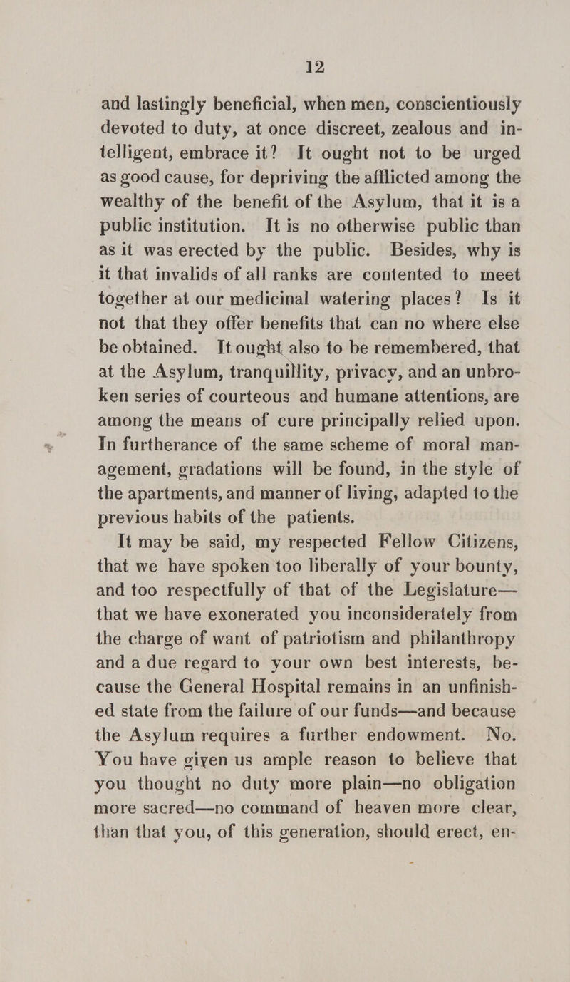 and lastingly beneficial, when men, conscientiously devoted to duty, at once discreet, zealous and in- telligent, embrace it? It ought not to be urged as good cause, for depriving the afflicted among the wealthy of the benefit of the Asylum, that it isa public institution. It is no otherwise public than as it was erected by the public. Besides, why is it that invalids of all ranks are contented to meet together at our medicinal watering places? Is it not that they offer benefits that can no where else be obtained. It ought also to be remembered, that at the Asylum, tranquillity, privacy, and an unbro- ken series of courteous and humane attentions, are among the means of cure principally relied upon. In furtherance of the same scheme of moral man- agement, gradations will be found, in the style of the apartments, and manner of living, adapted to the previous habits of the patients. It may be said, my respected Fellow Citizens, that we have spoken too liberally of your bounty, and too respectfully of that of the Legislature— that we have exonerated you inconsiderately from the charge of want of patriotism and philanthropy and a due regard to your own best interests, be- cause the General Hospital remains in an unfinish- ed state from the failure of our funds—and because the Asylum requires a further endowment. No. You have giyen us ample reason to believe that you thought no duty more plain—no obligation more sacred—no command of heaven more clear, ihan that you, of this generation, should erect, en-