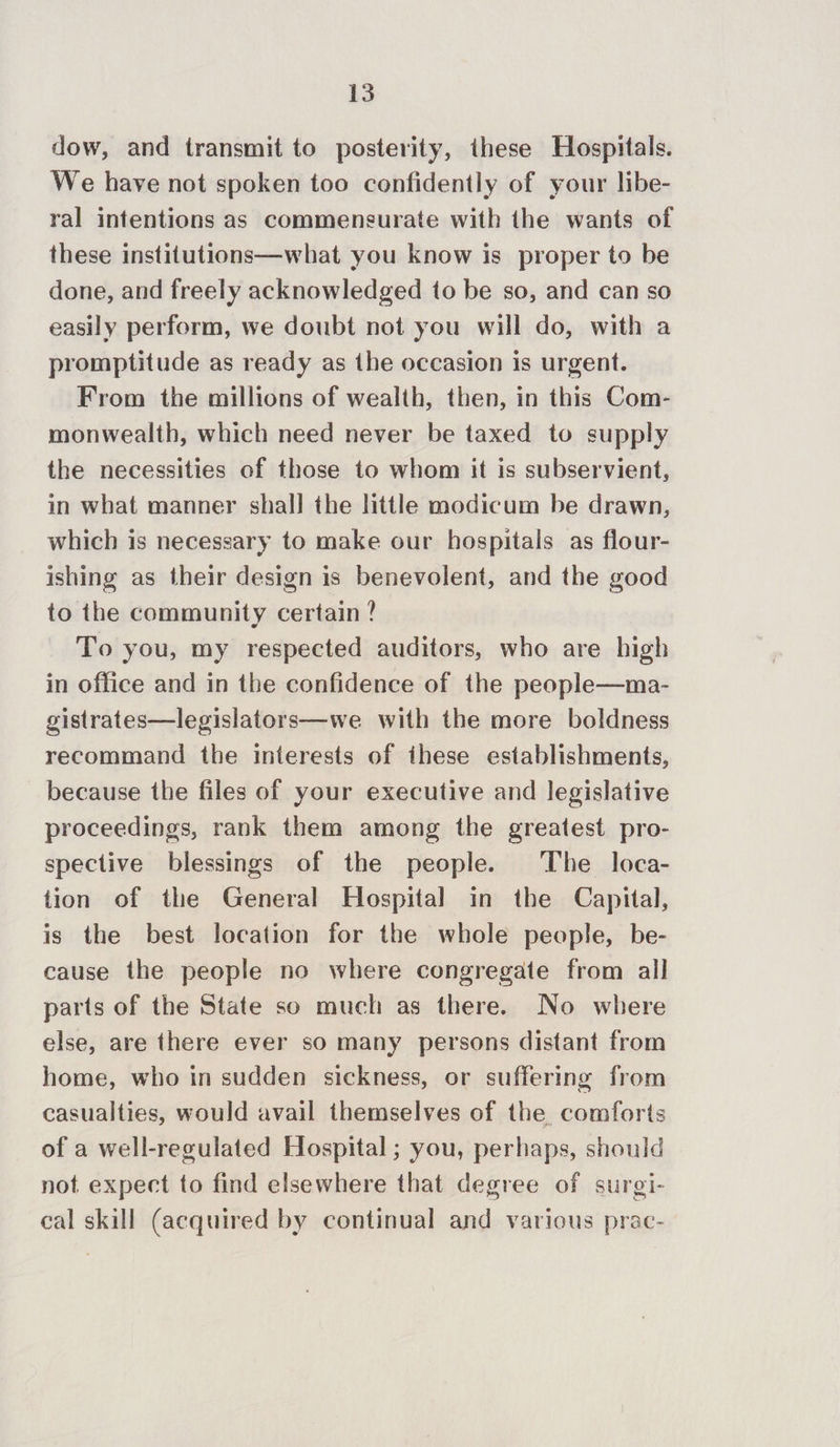 dow, and transmit to posterity, these Hospitals. We have not spoken too confidently of your libe- ral intentions as commensurate with the wants of these institutions—what you know is proper to be done, and freely acknowledged to be so, and can so easily perform, we doubt not you will do, with a promptitude as ready as the occasion is urgent. From the millions of wealth, then, in this Com- monwealth, which need never be taxed to supply the necessities of those to whom it is subservient, in what manner shall the little modicum be drawn, which is necessary to make our hospitals as flour- ishing as their design is benevolent, and the good to the community certain ? To you, my respected auditors, who are high in office and in the confidence of the people—ma- gistrates—legislators—we with the more boldness recommand the interests of ihese establishments, because the files of your executive and legislative proceedings, rank them among the greatest pro- spective blessings of the people. The loca- tion of the General Hospital in the Capital, is the best location for the whole people, be- cause the people no where congregate from all parts of the State so much as there. No where else, are there ever so many persons distant from home, who in sudden sickness, or suffering from casualties, would avail themselves of the comforts of a well-regulated Hospital ; you, perhaps, should not expect to find elsewhere that degree of surgi- cal skill (acquired by continual and various prac-