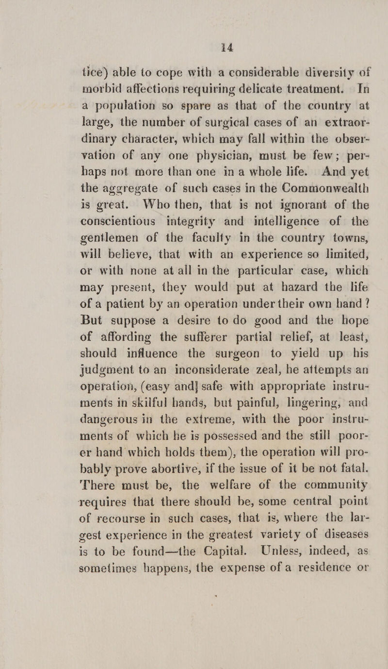 tice) able to cope with a considerable diversity of morbid affections requiring delicate treatment. In a population so spare as that of the country at large, the number of surgical cases of an extraor- dinary character, which may fall within the obser- valion of any one physician, must be few; per- haps not more than one ina whole life. And yet the aggregate of such cases in the Commonwealth is great. Who then, that is not ignorant of the conscientious integrity and intelligence of the gentlemen of the faculty in the country towns, will believe, that with an experience so limited, or with none at all in the particular case, which may present, they would put at hazard the life of a patient by an operation under their own hand ? But suppose a desire to do good and the hope of affording the sufferer partial relief, at least, should influence the surgeon to yield up his judgment to an inconsiderate zeal, he attempts an operation, (easy and] safe with appropriate instru- ments in skilful hands, but painful, lingering, and dangerous in the extreme, with the poor instru- ments of which he is possessed and the still poor- er hand which holds them), the operation will pro- bably prove abortive, if the issue of it be not fatal. There must be, the welfare of the community requires that there should be, some central point of recourse in such cases, that is, where the lar- gest experience in the greatest variety of diseases is to be found—the Capital. Unless, indeed, as sometimes happens, the expense of a residence or