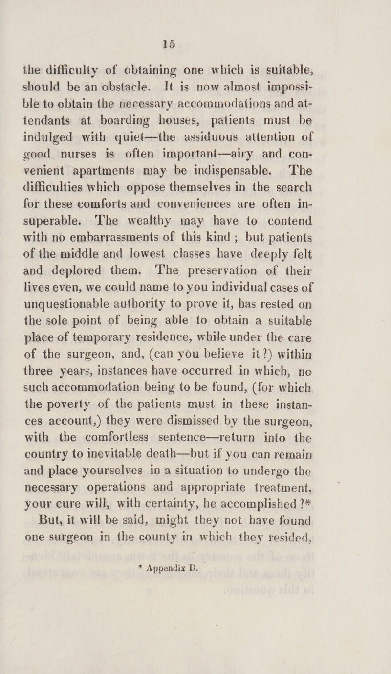 the difficulty of obtaining one which is suitable, should be an obstacle. It is now almost impossi- ble to obtain the necessary accommodations and at- tendants at boarding houses, patients must be indulged with quiet—the assiduous attention of goed nurses is often important—airy and con- venient apartments may be indispensable. The difficulties which oppose themselves in the search for these comforts and conveniences are often in- superable. The wealthy may have to contend with no embarrassments of this kind ; but patients of the middle and lowest classes have deeply felt and deplored them. The preservation of their lives even, we could name to you individual cases of unquestionable authority to prove it, bas rested on the sole point of being able to obtain a suitable place of temporary residence, while under the care of the surgeon, and, (can you believe it?) within three years, instances have occurred in which, no such accommodation being to be found, (for which the poverty of the patients must in these instan- ces account,) they were dismissed by the surgeon, with the comforiless sentence—return into the country to inevitable death—but if you can remain and place yourselves in a situation to undergo the necessary operations and appropriate treatment, your cure will, with certainty, he accomplished ?* But, it will be said, might they not have found one surgeon in the county in which they resided, si Appendix D.
