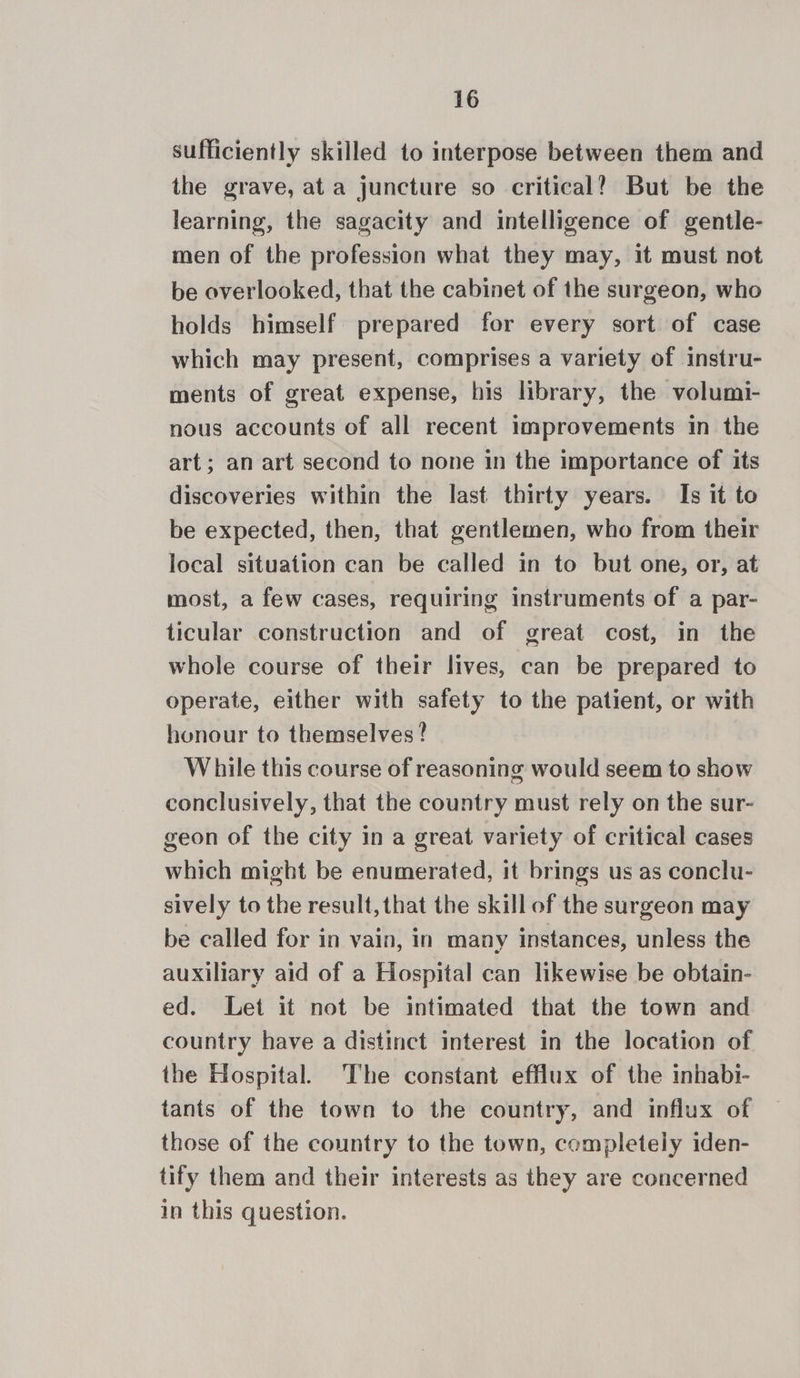 sufficiently skilled to interpose between them and the grave, ata juncture so critical? But be the learning, the sagacity and intelligence of gentle- men of the profession what they may, it must not be overlooked, that the cabinet of the surgeon, who holds himself prepared for every sort of case which may present, comprises a variety of instru- ments of great expense, his library, the volumi- nous accounts of all recent improvements in the art; an art second to none in the importance of its discoveries within the last thirty years. Is it to be expected, then, that gentlemen, who from their local situation can be called in to but one, or, at most, a few cases, requiring instruments of a par- ticular construction and of great cost, in the whole course of their lives, can be prepared to operate, either with safety to the patient, or with honour to themselves? While this course of reasoning would seem to show conclusively, that the country must rely on the sur- geon of the city in a great variety of critical cases which might be enumerated, it brings us as conclu- sively to the result, that the skill of the surgeon may be called for in vain, in many instances, unless the auxiliary aid of a Hospital can likewise be obtain- ed. Let it not be intimated that the town and country have a distinct interest in the location of the Hospital. The constant efflux of the inhabi- tants of the town to the country, and influx of those of the country to the town, completely iden- tify them and their interests as they are concerned in this question.