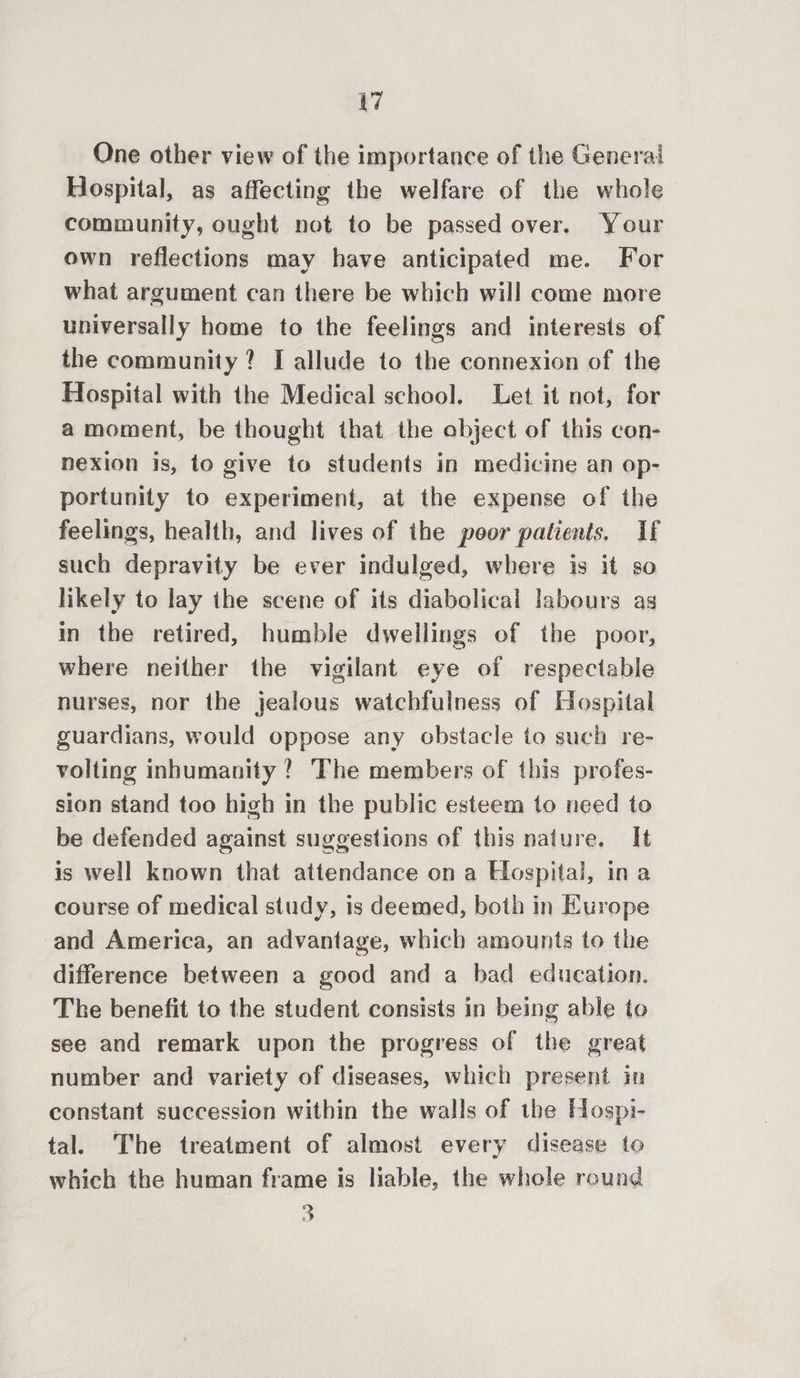 yi One other view of the importance of the General Hospital, as affecting the welfare of the whole— community, ought not to be passed over. Your own reflections may have anticipated me. For what argument can there be which will come more universally home to the feelings and interests of the community? I allude to the connexion of the Hospital with the Medical school. Let it not, for a moment, be thought that the object of this con- nexion is, to give to students in medicine an op- portunity to experiment, at the expense of the feelings, health, and lives of the poor patients. If such depravity be ever indulged, where is it so likely to lay the scene of its diabolical labours as in the retired, humble dwellings of the poor, where neither the vigilant eye of respectable nurses, nor the jealous watchfulness of Hospital guardians, would oppose any obstacle to such re- volting inhumanity ? ‘The members of this profes- sion stand too high in the public esteem to need to be defended against suggestions of this nature. It is well known that attendance on a Hospital, ina course of medical study, is deemed, both in Europe and America, an advantage, which amounts to the difference between a good and a bad education. The benefit to the student consists in being able to see and remark upon the progress of the great number and variety of diseases, which present in constant succession within the walls of the Hospi- tal. The treatment of almost every disease to which the human frame is liable, the whole round 3
