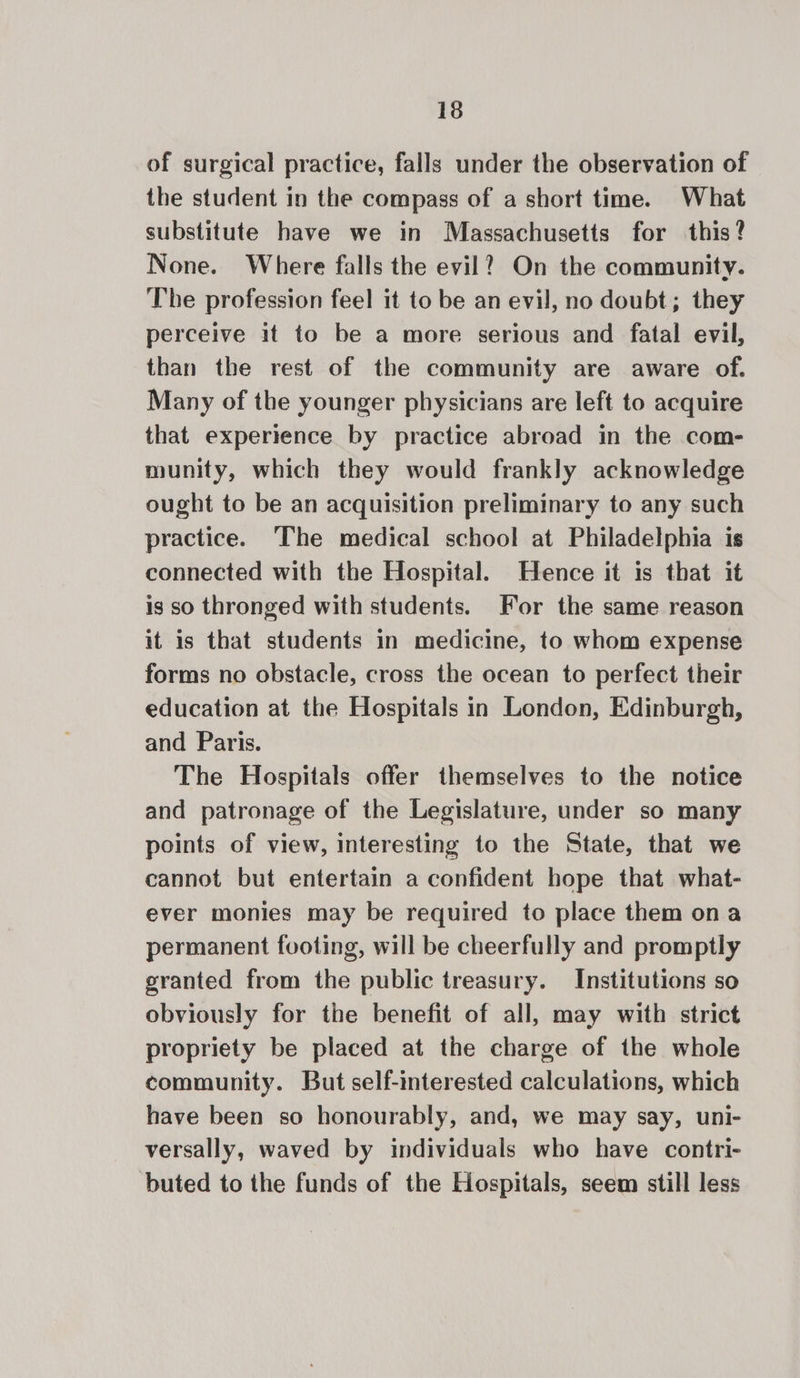 of surgical practice, falls under the observation of the student in the compass of a short time. What substitute have we in Massachusetts for this? None. Where falls the evil? On the community. The profession feel it to be an evil, no doubt; they perceive it to be a more serious and fatal evil, than the rest of the community are aware of. Many of the younger physicians are left to acquire that experience by practice abroad in the com- munity, which they would frankly acknowledge ought to be an acquisition preliminary to any such practice. The medical school at Philadelphia is connected with the Hospital. Hence it is that it ig so thronged with students. For the same reason it is that students in medicine, to whom expense forms no obstacle, cross the ocean to perfect their education at the Hospitals in London, Edinburgh, and Paris. The Hospitals offer themselves to the notice and patronage of the Legislature, under so many points of view, interesting to the State, that we cannot but entertain a confident hope that what- ever monies may be required to place them ona permanent footing, will be cheerfully and promptly granted from the public treasury. Institutions so obviously for the benefit of all, may with strict propriety be placed at the charge of the whole community. But self-interested calculations, which have been so honourably, and, we may say, uni- versally, waved by individuals who have contri- buted to the funds of the Hospitals, seem still less