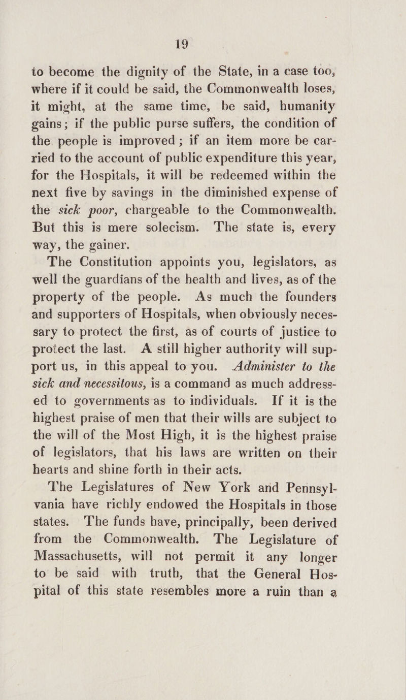 to become the dignity of the State, in a case too, where if it could be said, the Commonwealth loses, it might, at the same time, be said, humanity gains; if the public purse suffers, the condition of the people is improved ; if an item more be car- ried to the account of public expenditure this year, for the Hospitals, it will be redeemed within the next five by savings in the diminished expense of the sick poor, chargeable to the Commonwealth. But this is mere solecism. The state is, every way, the gainer. The Constitution appoints you, legislators, as well the guardians of the health and lives, as of the property of the people. As much the founders and supporters of Hospitals, when obviously neces- sary to protect the first, as of courts of justice to protect the last. A still higher authority will sup- port us, in this appeal to you. Administer to the sick and necessitous, is a command as much address- ed to governments as to individuals. If it is the highest praise of men that their wills are subject to the will of the Most High, it is the highest praise of legislators, that his laws are written on their hearts and shine forth in their acts. The Legislatures of New York and Pennsyl- vania have richly endowed the Hospitals in those states. The funds have, principally, been derived from the Commonwealth. The Legislature of Massachusetts, will not permit it any longer to be said with truth, that the General Hos- pital of this state resembles more a ruin than a